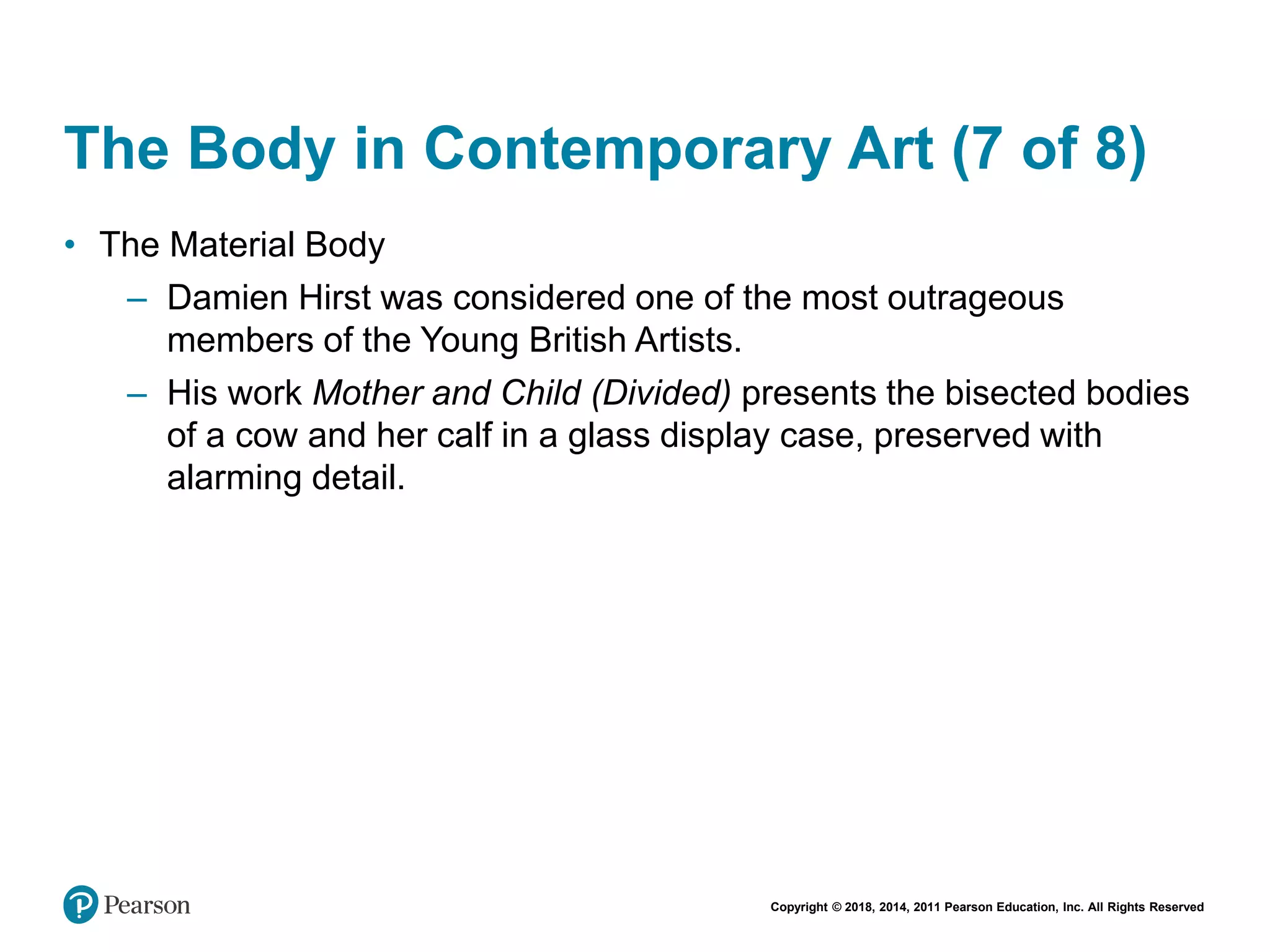 Copyright © 2018, 2014, 2011 Pearson Education, Inc. All Rights Reserved
The Body in Contemporary Art (7 of 8)
• The Material Body
– Damien Hirst was considered one of the most outrageous
members of the Young British Artists.
– His work Mother and Child (Divided) presents the bisected bodies
of a cow and her calf in a glass display case, preserved with
alarming detail.
 
