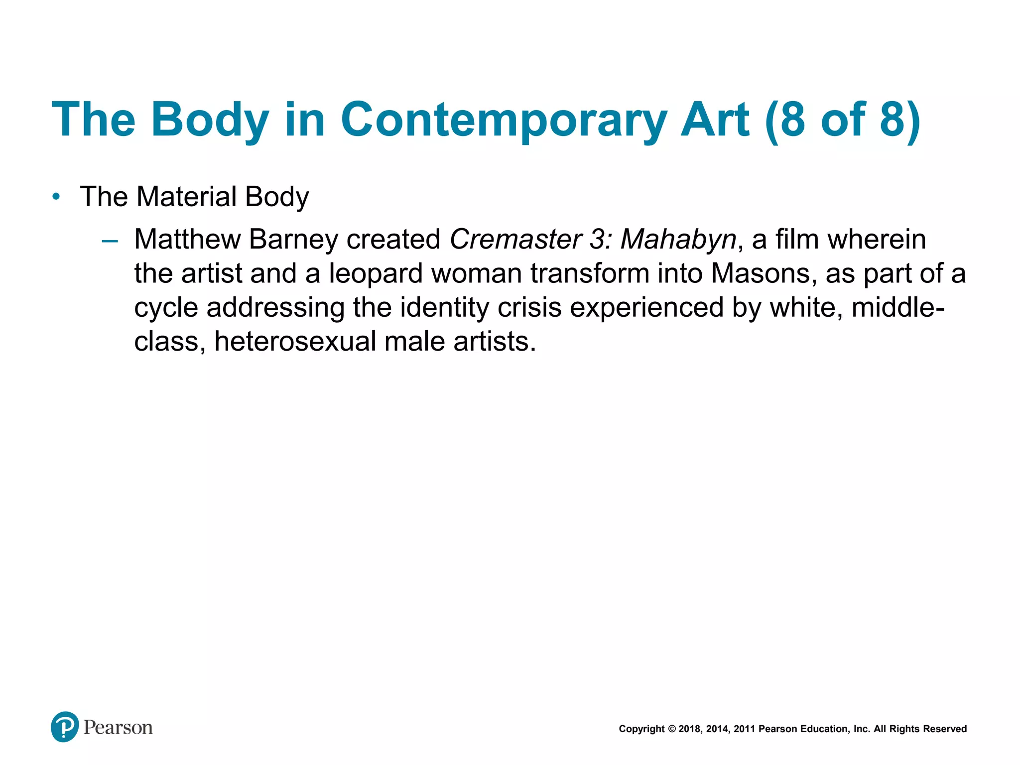Copyright © 2018, 2014, 2011 Pearson Education, Inc. All Rights Reserved
The Body in Contemporary Art (8 of 8)
• The Material Body
– Matthew Barney created Cremaster 3: Mahabyn, a film wherein
the artist and a leopard woman transform into Masons, as part of a
cycle addressing the identity crisis experienced by white, middle-
class, heterosexual male artists.
 