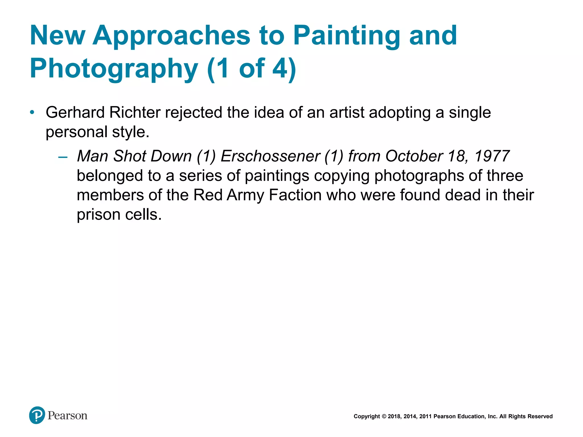 Copyright © 2018, 2014, 2011 Pearson Education, Inc. All Rights Reserved
New Approaches to Painting and
Photography (1 of 4)
• Gerhard Richter rejected the idea of an artist adopting a single
personal style.
– Man Shot Down (1) Erschossener (1) from October 18, 1977
belonged to a series of paintings copying photographs of three
members of the Red Army Faction who were found dead in their
prison cells.
 
