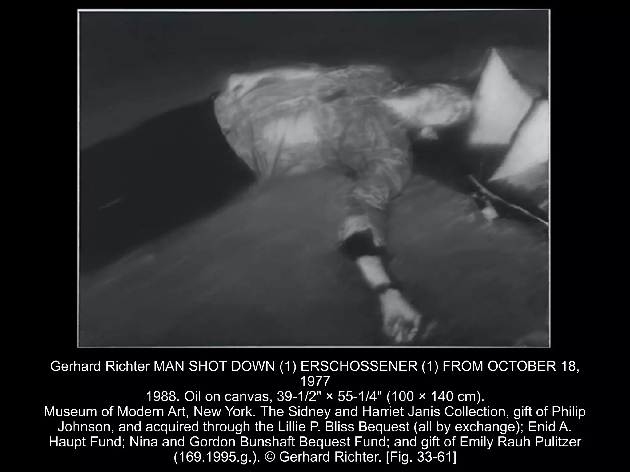 Gerhard Richter MAN SHOT DOWN (1) ERSCHOSSENER (1) FROM OCTOBER 18,
1977
1988. Oil on canvas, 39-1/2" × 55-1/4" (100 × 140 cm).
Museum of Modern Art, New York. The Sidney and Harriet Janis Collection, gift of Philip
Johnson, and acquired through the Lillie P. Bliss Bequest (all by exchange); Enid A.
Haupt Fund; Nina and Gordon Bunshaft Bequest Fund; and gift of Emily Rauh Pulitzer
(169.1995.g.). © Gerhard Richter. [Fig. 33-61]
 