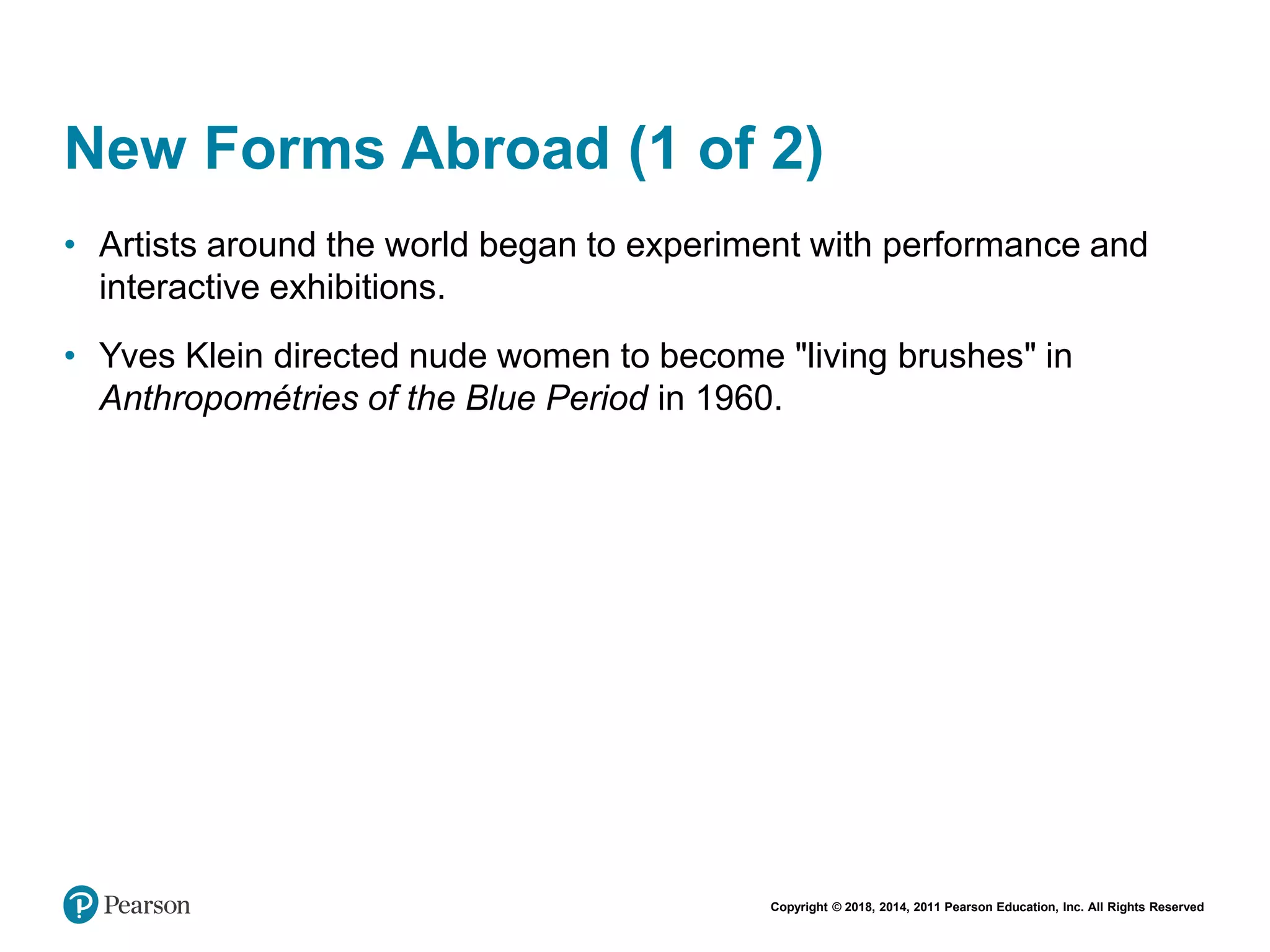Copyright © 2018, 2014, 2011 Pearson Education, Inc. All Rights Reserved
New Forms Abroad (1 of 2)
• Artists around the world began to experiment with performance and
interactive exhibitions.
• Yves Klein directed nude women to become "living brushes" in
Anthropométries of the Blue Period in 1960.
 