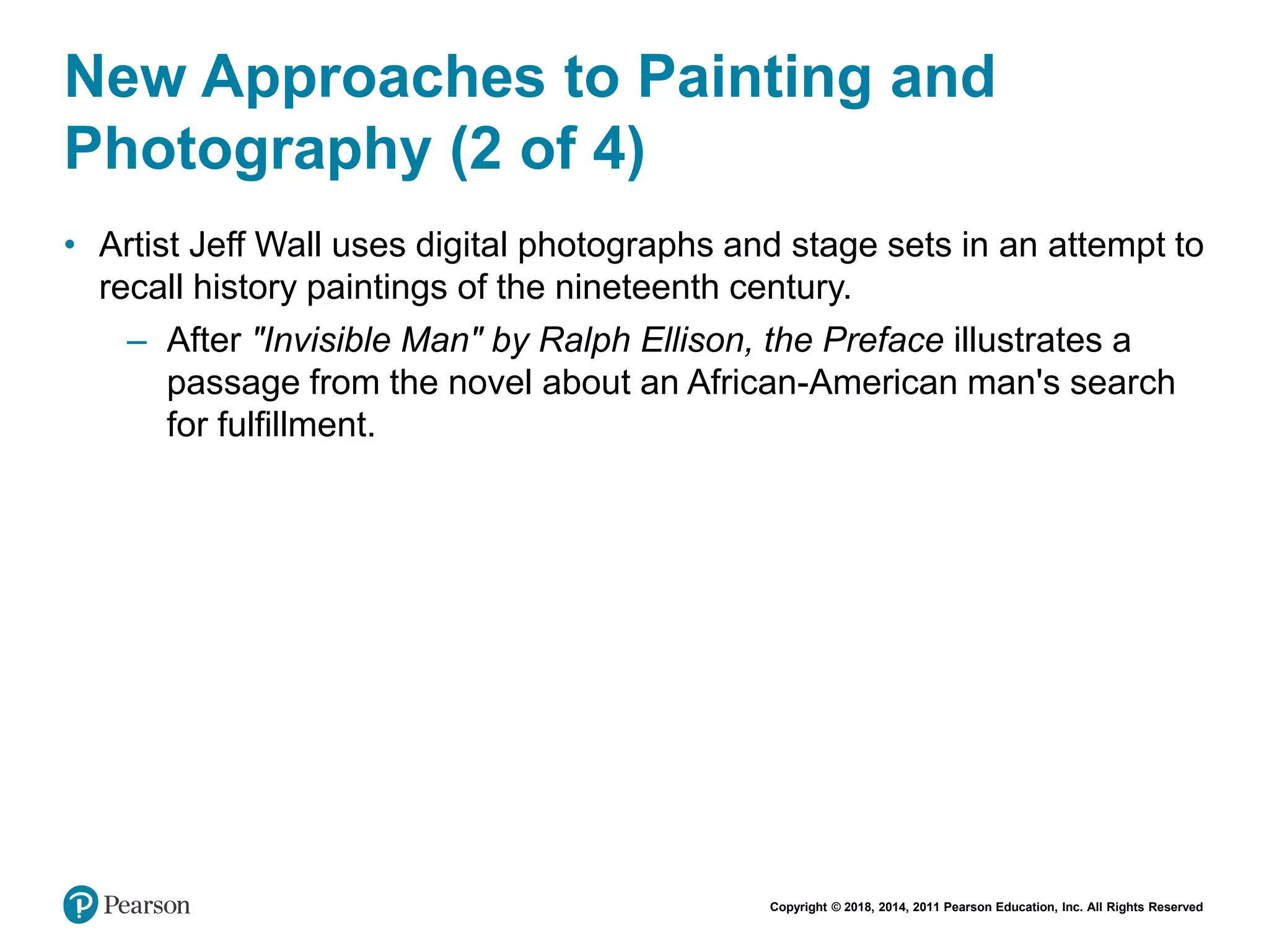 Copyright © 2018, 2014, 2011 Pearson Education, Inc. All Rights Reserved
New Approaches to Painting and
Photography (2 of 4)
• Artist Jeff Wall uses digital photographs and stage sets in an attempt to
recall history paintings of the nineteenth century.
– After "Invisible Man" by Ralph Ellison, the Preface illustrates a
passage from the novel about an African-American man's search
for fulfillment.
 