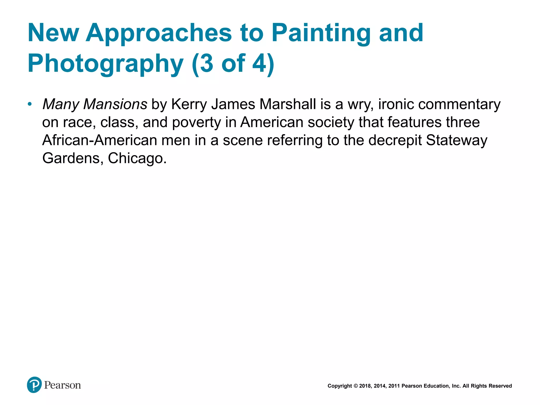 Copyright © 2018, 2014, 2011 Pearson Education, Inc. All Rights Reserved
New Approaches to Painting and
Photography (3 of 4)
• Many Mansions by Kerry James Marshall is a wry, ironic commentary
on race, class, and poverty in American society that features three
African-American men in a scene referring to the decrepit Stateway
Gardens, Chicago.
 