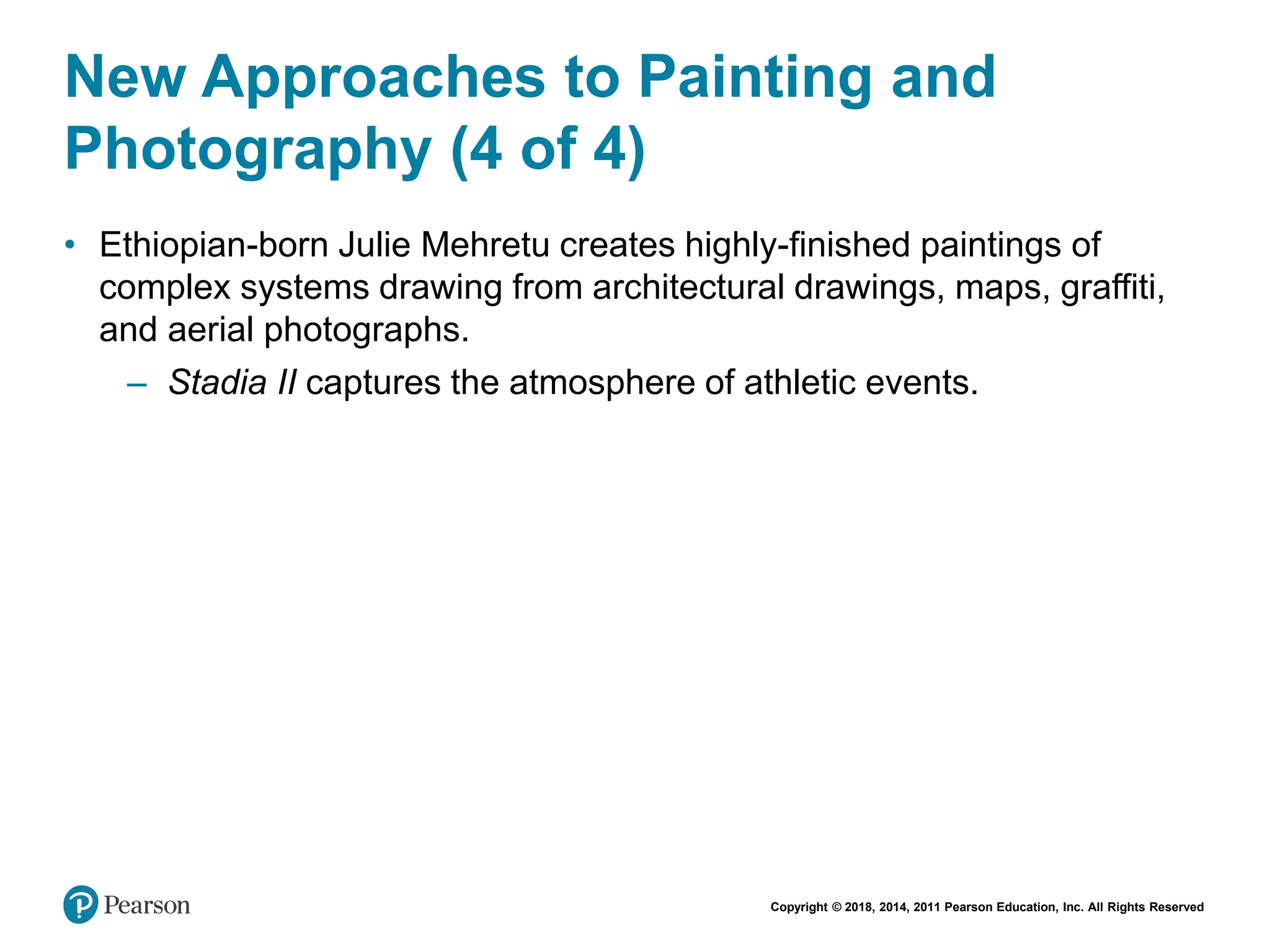 Copyright © 2018, 2014, 2011 Pearson Education, Inc. All Rights Reserved
New Approaches to Painting and
Photography (4 of 4)
• Ethiopian-born Julie Mehretu creates highly-finished paintings of
complex systems drawing from architectural drawings, maps, graffiti,
and aerial photographs.
– Stadia II captures the atmosphere of athletic events.
 
