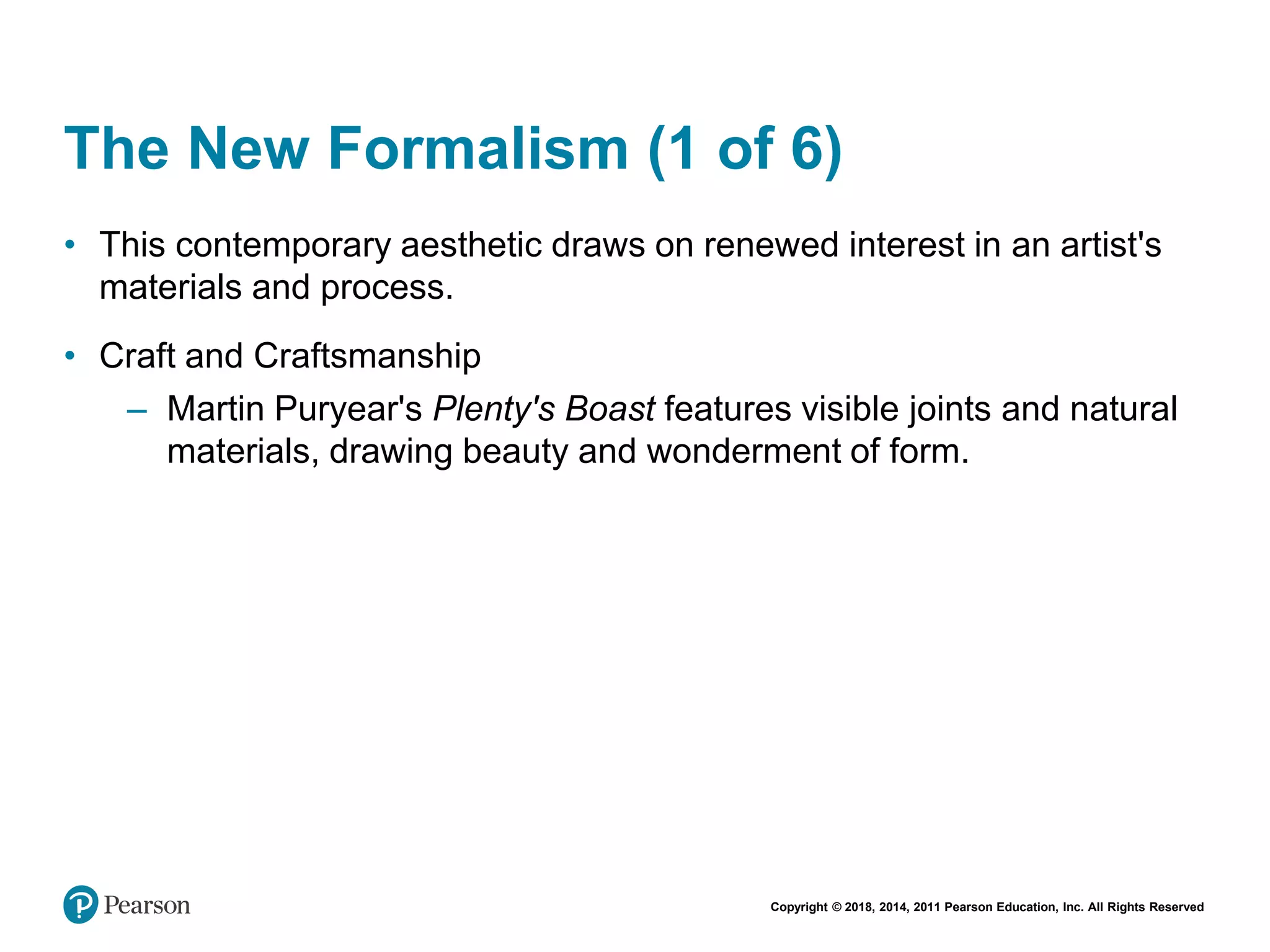 Copyright © 2018, 2014, 2011 Pearson Education, Inc. All Rights Reserved
The New Formalism (1 of 6)
• This contemporary aesthetic draws on renewed interest in an artist's
materials and process.
• Craft and Craftsmanship
– Martin Puryear's Plenty's Boast features visible joints and natural
materials, drawing beauty and wonderment of form.
 