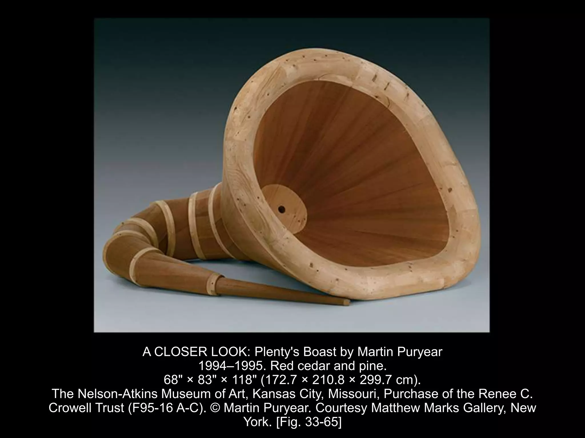 A CLOSER LOOK: Plenty's Boast by Martin Puryear
1994–1995. Red cedar and pine.
68" × 83" × 118" (172.7 × 210.8 × 299.7 cm).
The Nelson-Atkins Museum of Art, Kansas City, Missouri, Purchase of the Renee C.
Crowell Trust (F95-16 A-C). © Martin Puryear. Courtesy Matthew Marks Gallery, New
York. [Fig. 33-65]
 