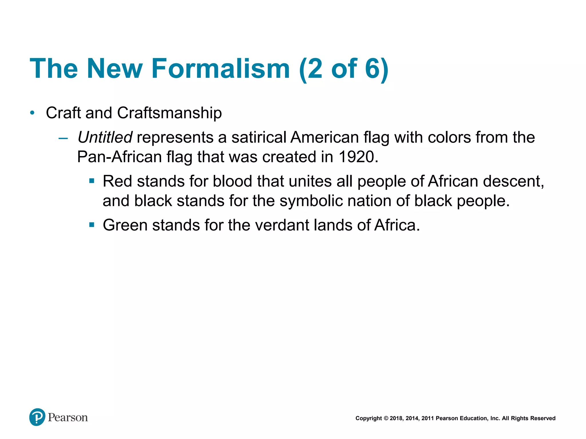 Copyright © 2018, 2014, 2011 Pearson Education, Inc. All Rights Reserved
The New Formalism (2 of 6)
• Craft and Craftsmanship
– Untitled represents a satirical American flag with colors from the
Pan-African flag that was created in 1920.
 Red stands for blood that unites all people of African descent,
and black stands for the symbolic nation of black people.
 Green stands for the verdant lands of Africa.
 
