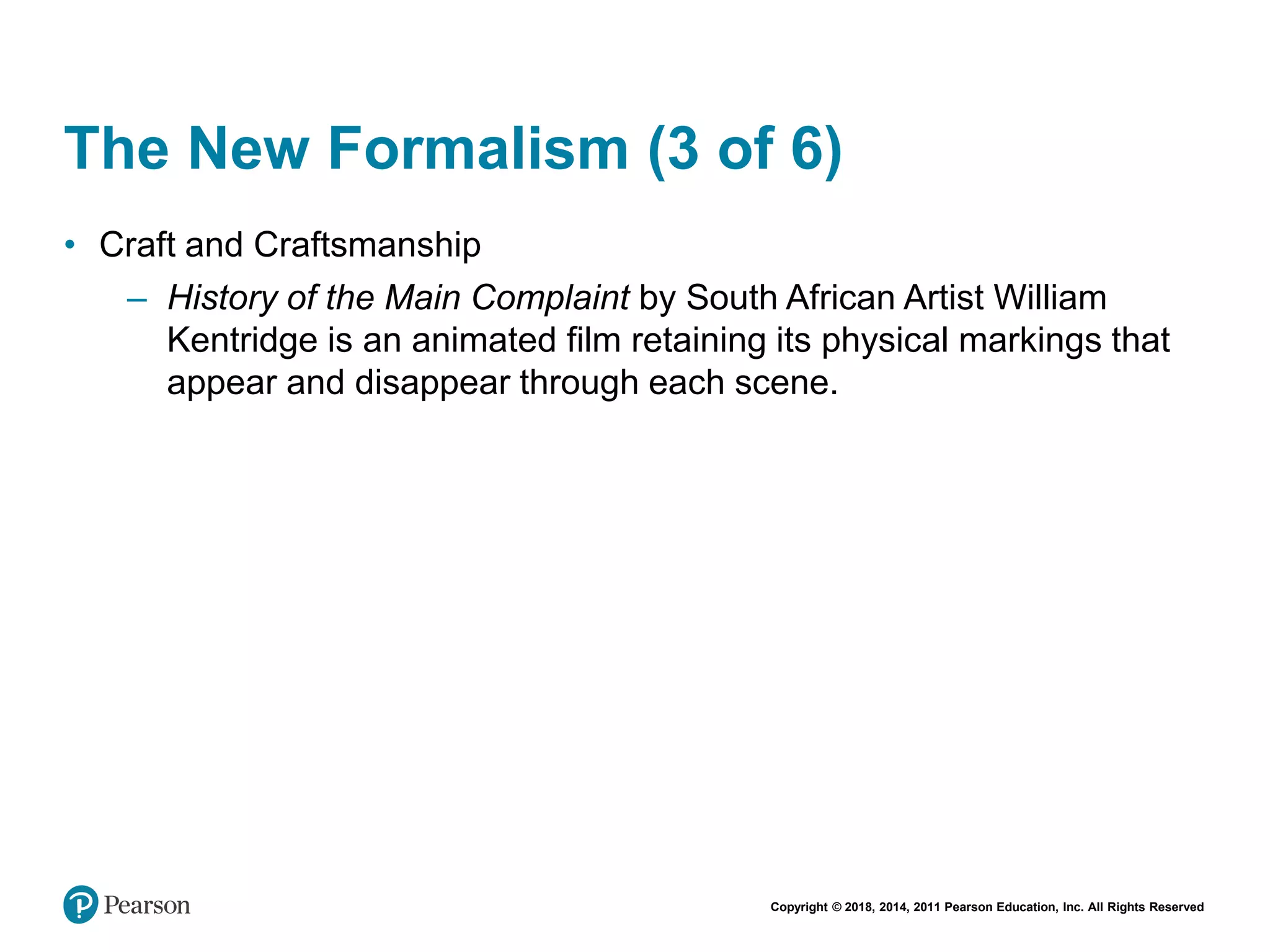 Copyright © 2018, 2014, 2011 Pearson Education, Inc. All Rights Reserved
The New Formalism (3 of 6)
• Craft and Craftsmanship
– History of the Main Complaint by South African Artist William
Kentridge is an animated film retaining its physical markings that
appear and disappear through each scene.
 