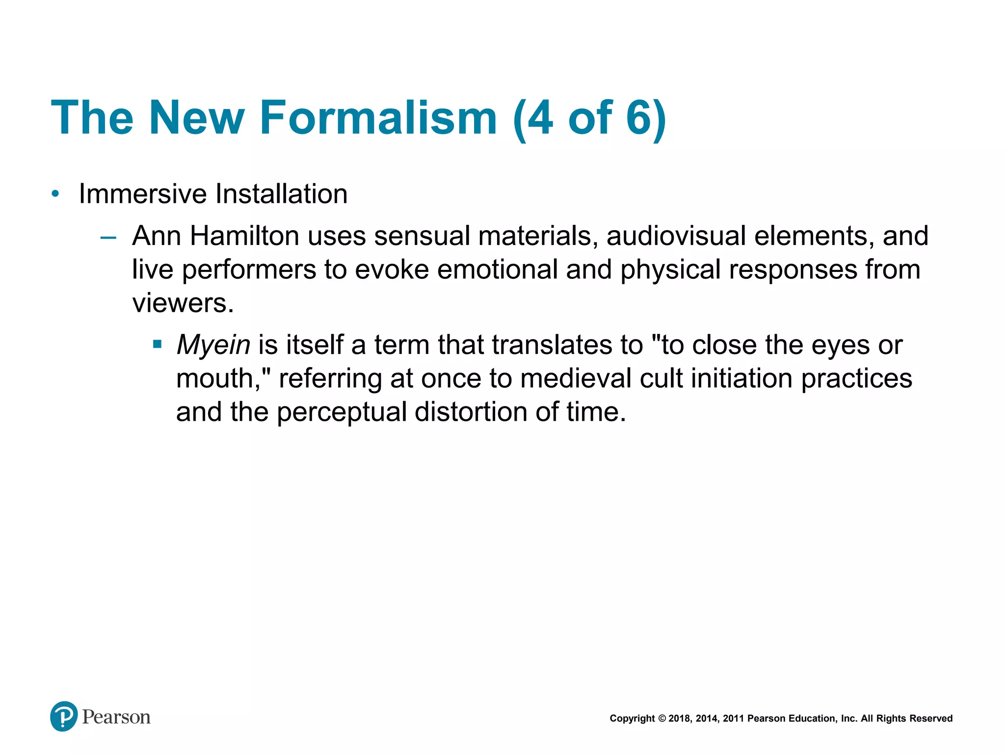 Copyright © 2018, 2014, 2011 Pearson Education, Inc. All Rights Reserved
The New Formalism (4 of 6)
• Immersive Installation
– Ann Hamilton uses sensual materials, audiovisual elements, and
live performers to evoke emotional and physical responses from
viewers.
 Myein is itself a term that translates to "to close the eyes or
mouth," referring at once to medieval cult initiation practices
and the perceptual distortion of time.
 