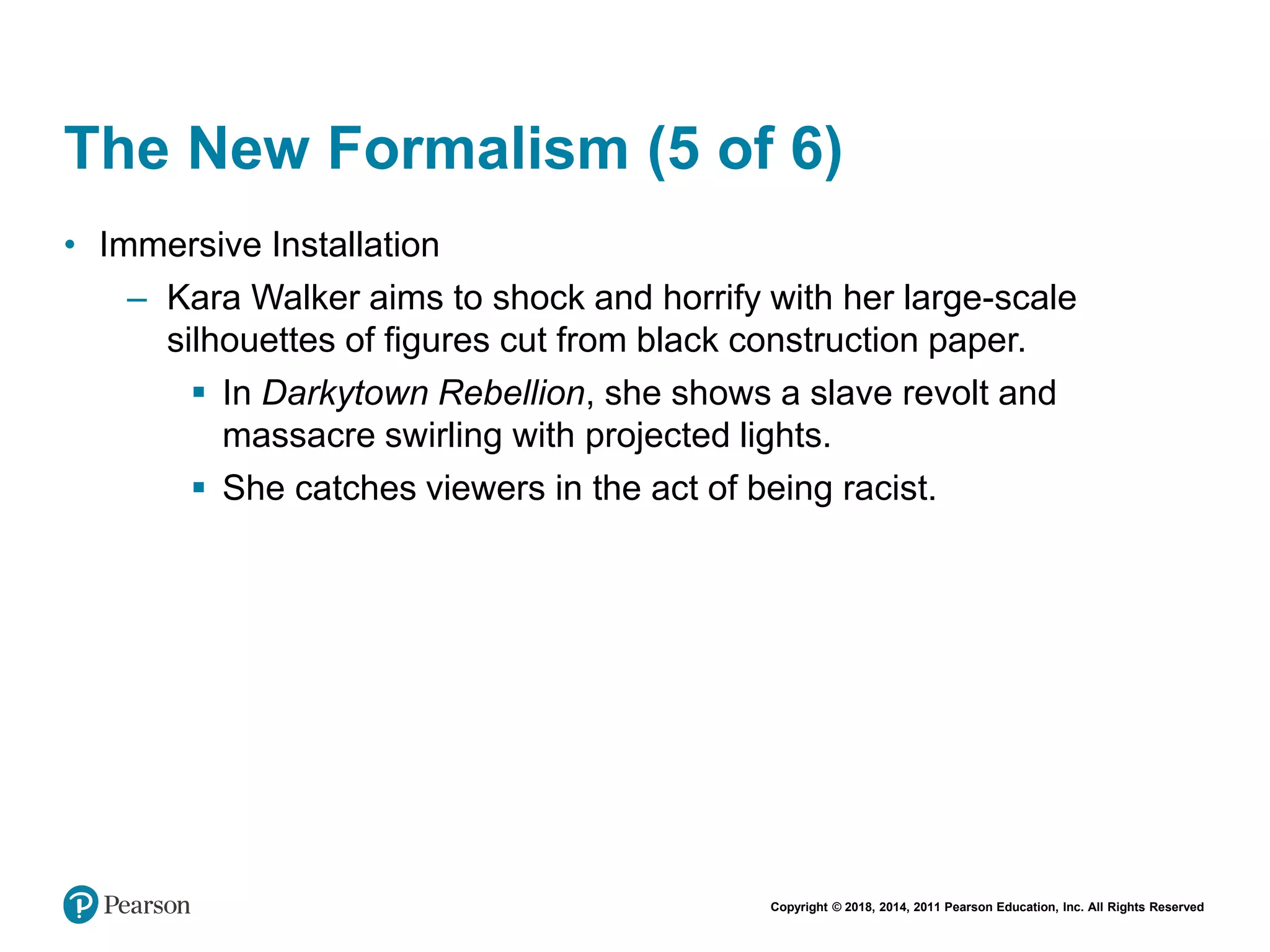 Copyright © 2018, 2014, 2011 Pearson Education, Inc. All Rights Reserved
The New Formalism (5 of 6)
• Immersive Installation
– Kara Walker aims to shock and horrify with her large-scale
silhouettes of figures cut from black construction paper.
 In Darkytown Rebellion, she shows a slave revolt and
massacre swirling with projected lights.
 She catches viewers in the act of being racist.
 