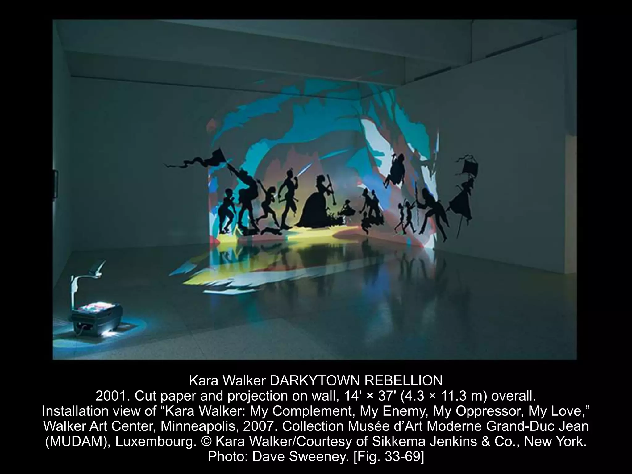 Kara Walker DARKYTOWN REBELLION
2001. Cut paper and projection on wall, 14' × 37' (4.3 × 11.3 m) overall.
Installation view of “Kara Walker: My Complement, My Enemy, My Oppressor, My Love,”
Walker Art Center, Minneapolis, 2007. Collection Musée d’Art Moderne Grand-Duc Jean
(MUDAM), Luxembourg. © Kara Walker/Courtesy of Sikkema Jenkins & Co., New York.
Photo: Dave Sweeney. [Fig. 33-69]
 
