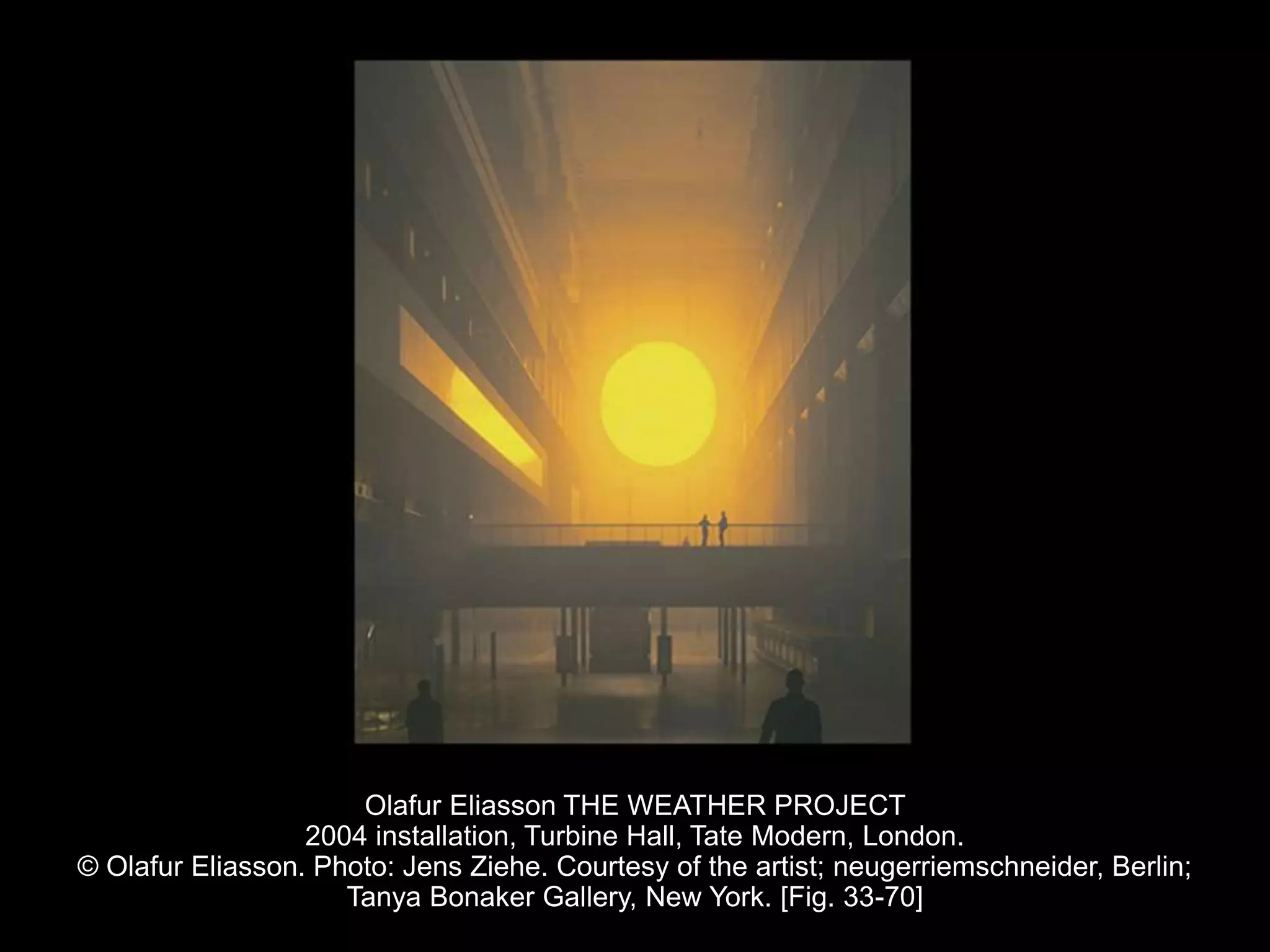 Olafur Eliasson THE WEATHER PROJECT
2004 installation, Turbine Hall, Tate Modern, London.
© Olafur Eliasson. Photo: Jens Ziehe. Courtesy of the artist; neugerriemschneider, Berlin;
Tanya Bonaker Gallery, New York. [Fig. 33-70]
 