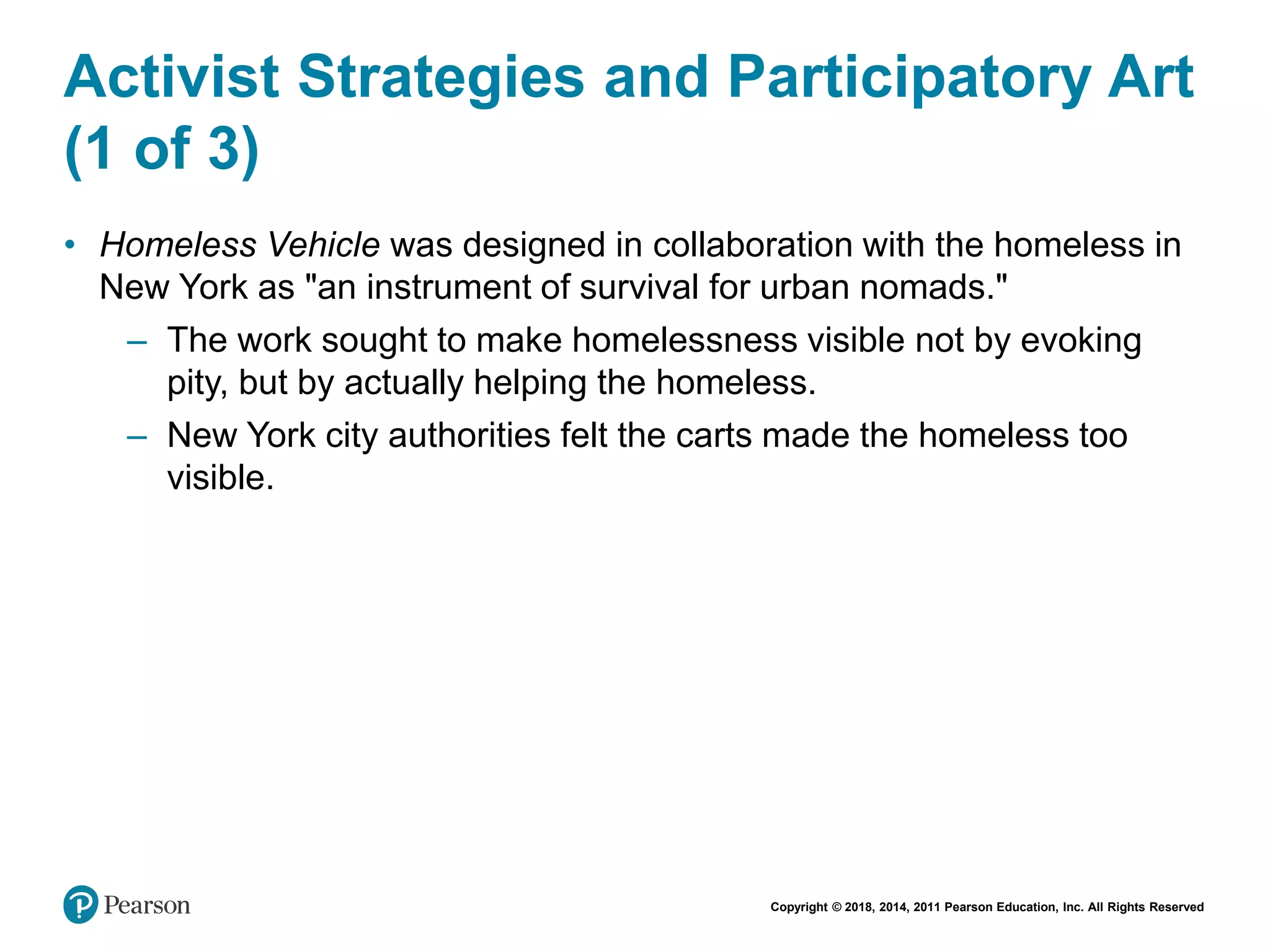 Copyright © 2018, 2014, 2011 Pearson Education, Inc. All Rights Reserved
Activist Strategies and Participatory Art
(1 of 3)
• Homeless Vehicle was designed in collaboration with the homeless in
New York as "an instrument of survival for urban nomads."
– The work sought to make homelessness visible not by evoking
pity, but by actually helping the homeless.
– New York city authorities felt the carts made the homeless too
visible.
 