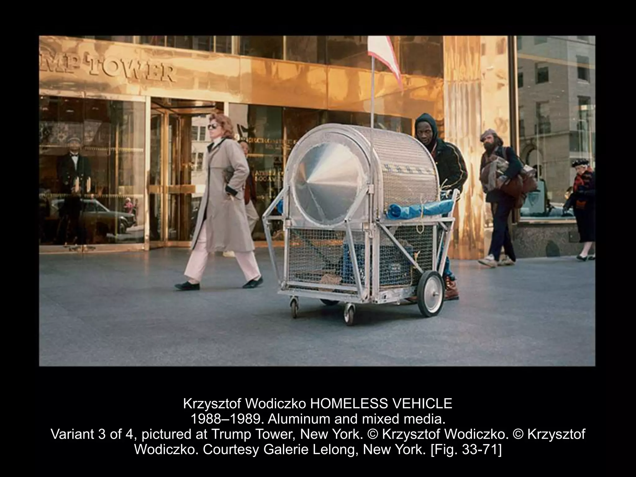 Krzysztof Wodiczko HOMELESS VEHICLE
1988–1989. Aluminum and mixed media.
Variant 3 of 4, pictured at Trump Tower, New York. © Krzysztof Wodiczko. © Krzysztof
Wodiczko. Courtesy Galerie Lelong, New York. [Fig. 33-71]
 
