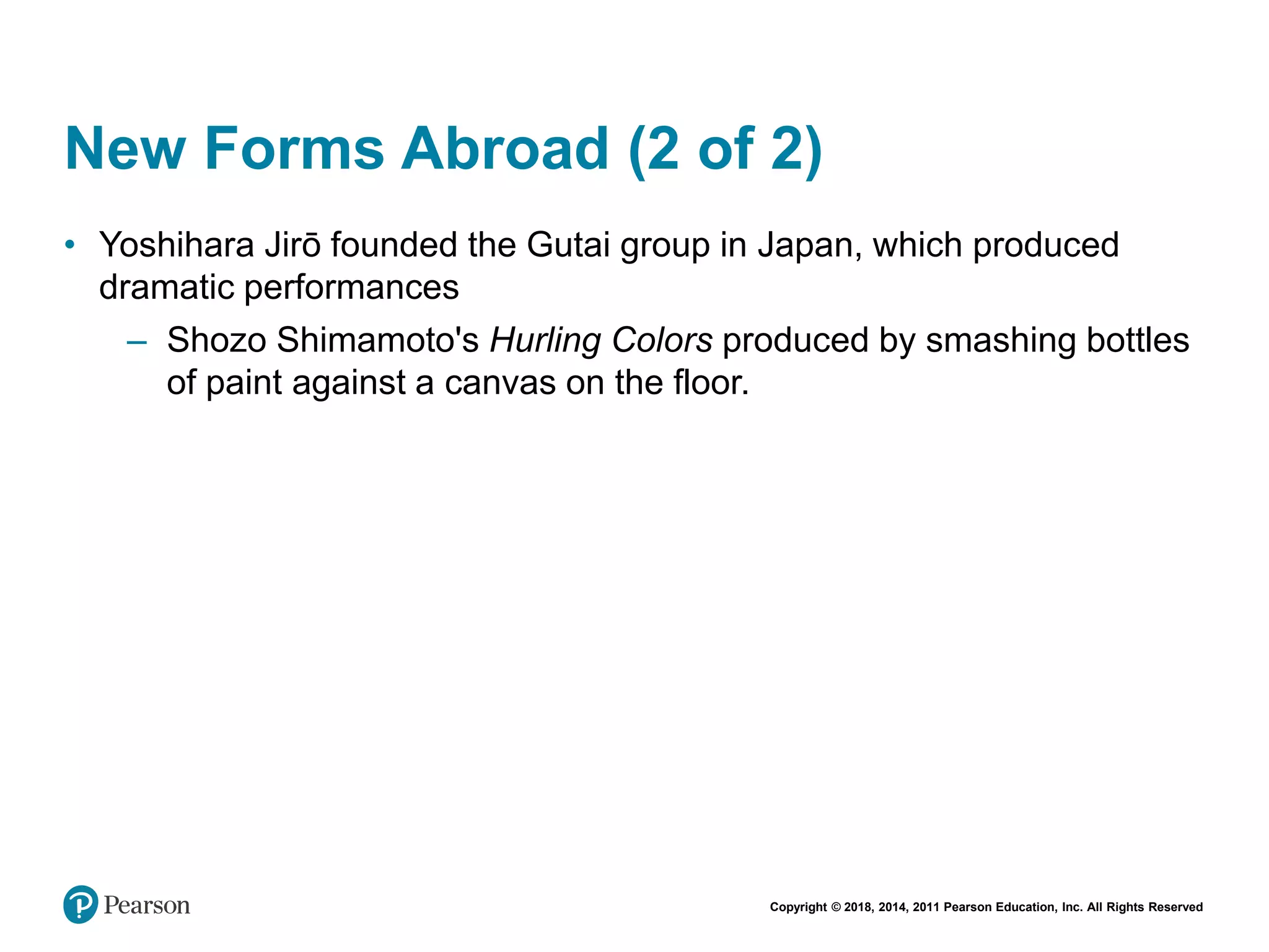 Copyright © 2018, 2014, 2011 Pearson Education, Inc. All Rights Reserved
New Forms Abroad (2 of 2)
• Yoshihara Jirō founded the Gutai group in Japan, which produced
dramatic performances
– Shozo Shimamoto's Hurling Colors produced by smashing bottles
of paint against a canvas on the floor.
 