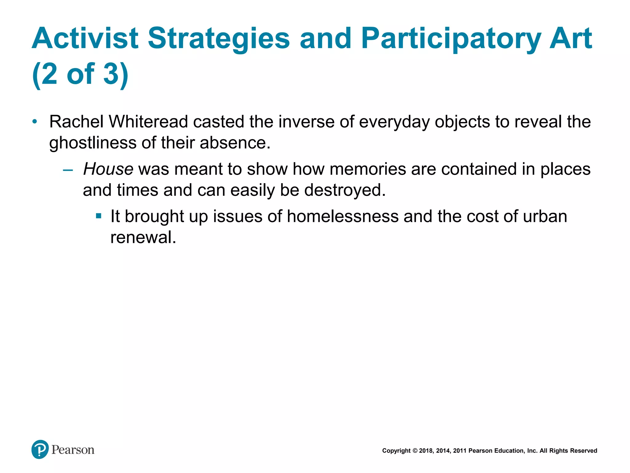 Copyright © 2018, 2014, 2011 Pearson Education, Inc. All Rights Reserved
Activist Strategies and Participatory Art
(2 of 3)
• Rachel Whiteread casted the inverse of everyday objects to reveal the
ghostliness of their absence.
– House was meant to show how memories are contained in places
and times and can easily be destroyed.
 It brought up issues of homelessness and the cost of urban
renewal.
 