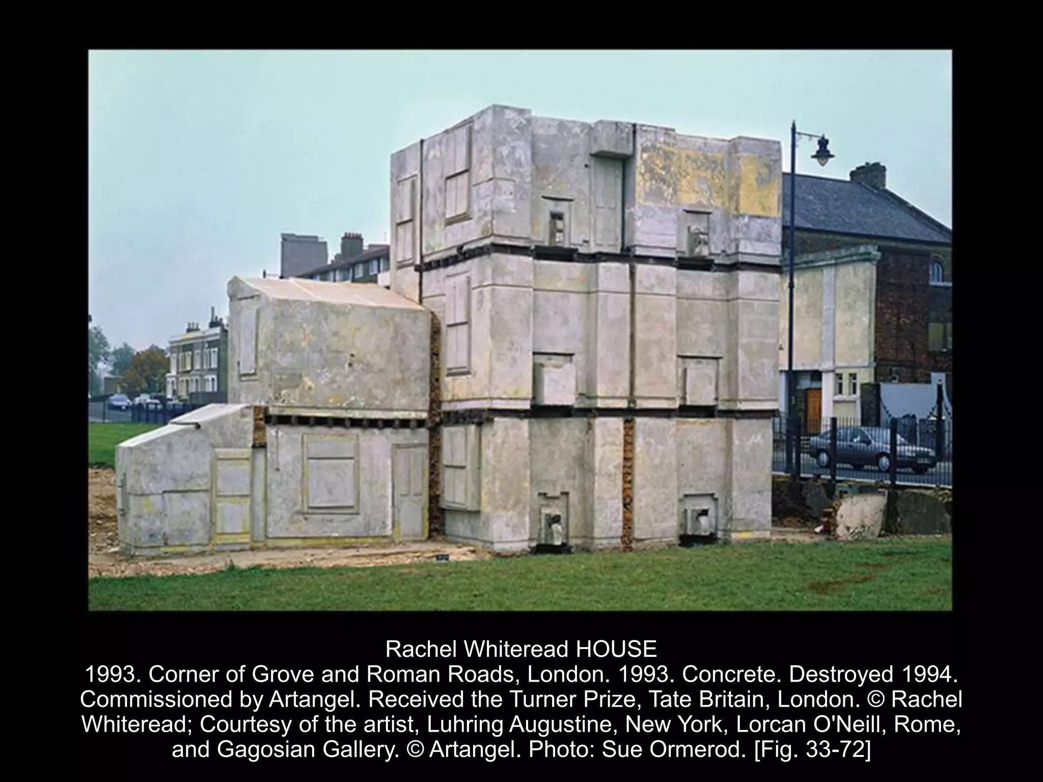 Rachel Whiteread HOUSE
1993. Corner of Grove and Roman Roads, London. 1993. Concrete. Destroyed 1994.
Commissioned by Artangel. Received the Turner Prize, Tate Britain, London. © Rachel
Whiteread; Courtesy of the artist, Luhring Augustine, New York, Lorcan O'Neill, Rome,
and Gagosian Gallery. © Artangel. Photo: Sue Ormerod. [Fig. 33-72]
 