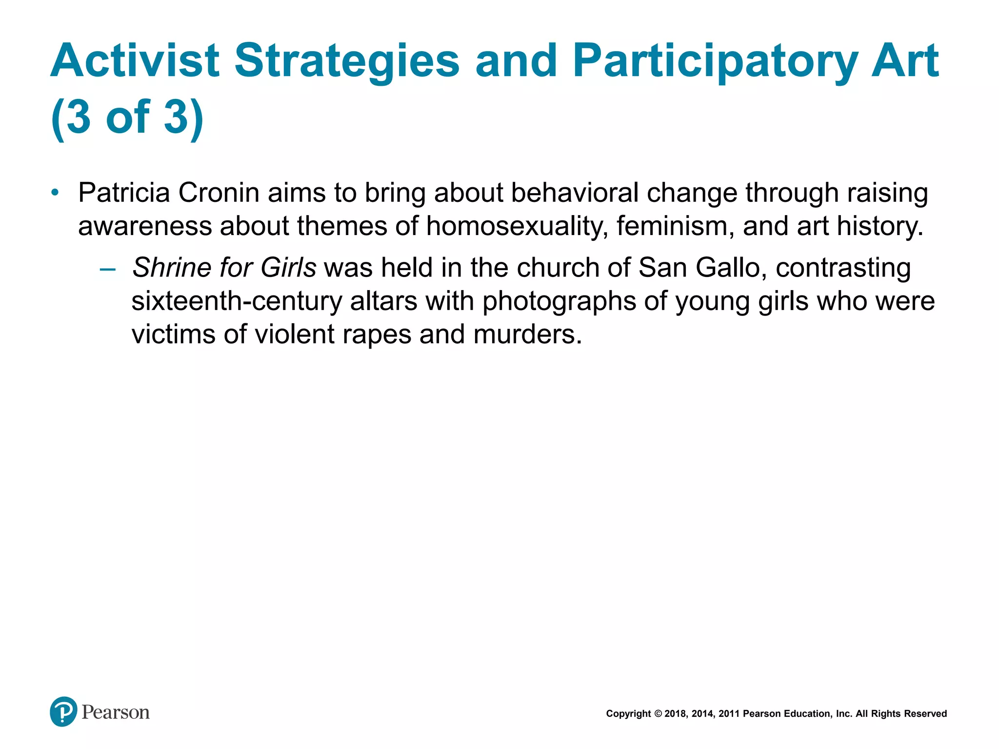 Copyright © 2018, 2014, 2011 Pearson Education, Inc. All Rights Reserved
Activist Strategies and Participatory Art
(3 of 3)
• Patricia Cronin aims to bring about behavioral change through raising
awareness about themes of homosexuality, feminism, and art history.
– Shrine for Girls was held in the church of San Gallo, contrasting
sixteenth-century altars with photographs of young girls who were
victims of violent rapes and murders.
 