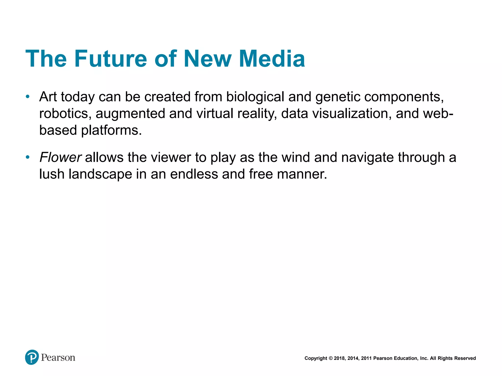 Copyright © 2018, 2014, 2011 Pearson Education, Inc. All Rights Reserved
The Future of New Media
• Art today can be created from biological and genetic components,
robotics, augmented and virtual reality, data visualization, and web-
based platforms.
• Flower allows the viewer to play as the wind and navigate through a
lush landscape in an endless and free manner.
 