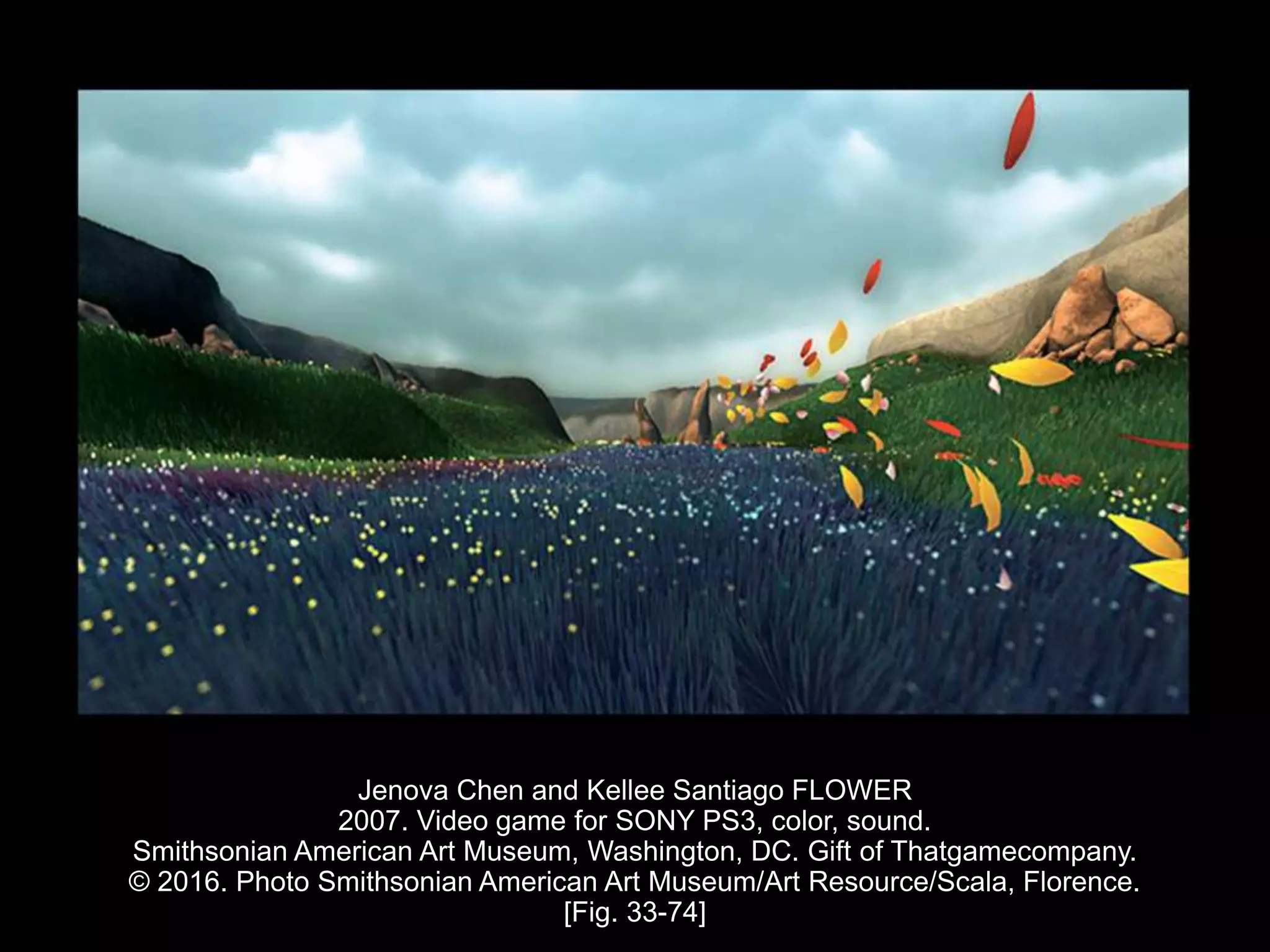 Jenova Chen and Kellee Santiago FLOWER
2007. Video game for SONY PS3, color, sound.
Smithsonian American Art Museum, Washington, DC. Gift of Thatgamecompany.
© 2016. Photo Smithsonian American Art Museum/Art Resource/Scala, Florence.
[Fig. 33-74]
 