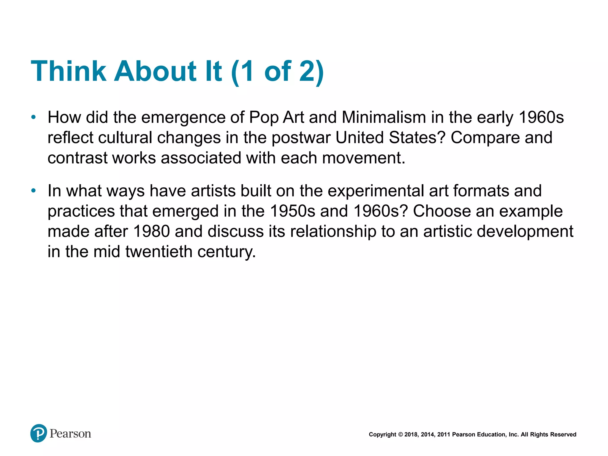 Copyright © 2018, 2014, 2011 Pearson Education, Inc. All Rights Reserved
Think About It (1 of 2)
• How did the emergence of Pop Art and Minimalism in the early 1960s
reflect cultural changes in the postwar United States? Compare and
contrast works associated with each movement.
• In what ways have artists built on the experimental art formats and
practices that emerged in the 1950s and 1960s? Choose an example
made after 1980 and discuss its relationship to an artistic development
in the mid twentieth century.
 