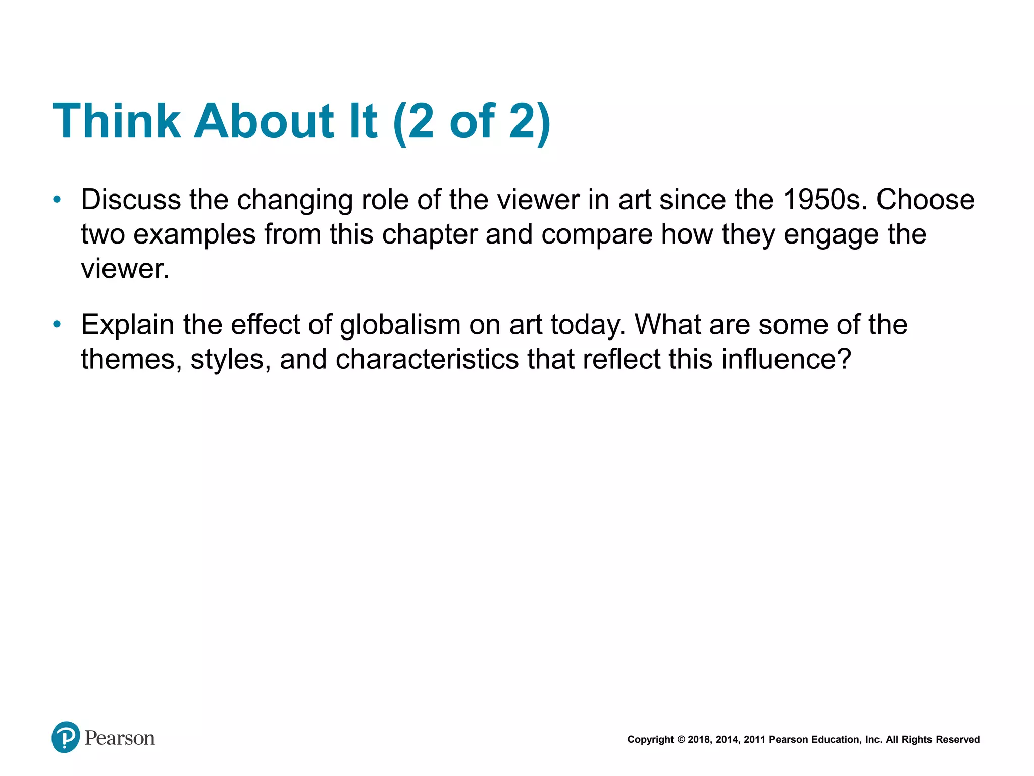 Copyright © 2018, 2014, 2011 Pearson Education, Inc. All Rights Reserved
Think About It (2 of 2)
• Discuss the changing role of the viewer in art since the 1950s. Choose
two examples from this chapter and compare how they engage the
viewer.
• Explain the effect of globalism on art today. What are some of the
themes, styles, and characteristics that reflect this influence?
 
