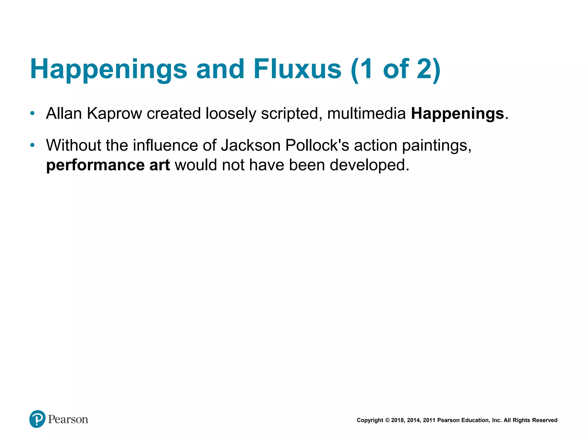 Copyright © 2018, 2014, 2011 Pearson Education, Inc. All Rights Reserved
Happenings and Fluxus (1 of 2)
• Allan Kaprow created loosely scripted, multimedia Happenings.
• Without the influence of Jackson Pollock's action paintings,
performance art would not have been developed.
 