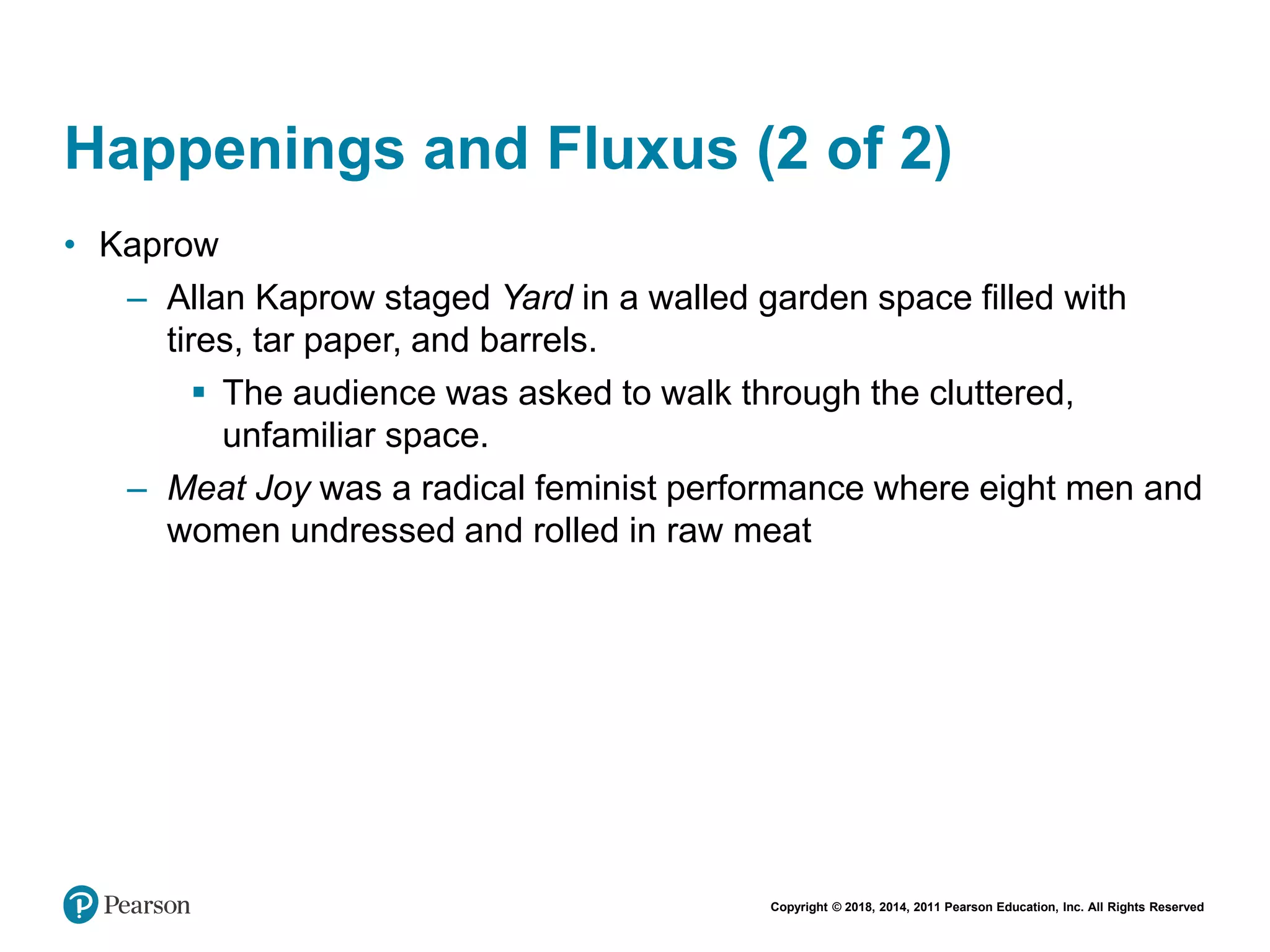 Copyright © 2018, 2014, 2011 Pearson Education, Inc. All Rights Reserved
Happenings and Fluxus (2 of 2)
• Kaprow
– Allan Kaprow staged Yard in a walled garden space filled with
tires, tar paper, and barrels.
 The audience was asked to walk through the cluttered,
unfamiliar space.
– Meat Joy was a radical feminist performance where eight men and
women undressed and rolled in raw meat
 