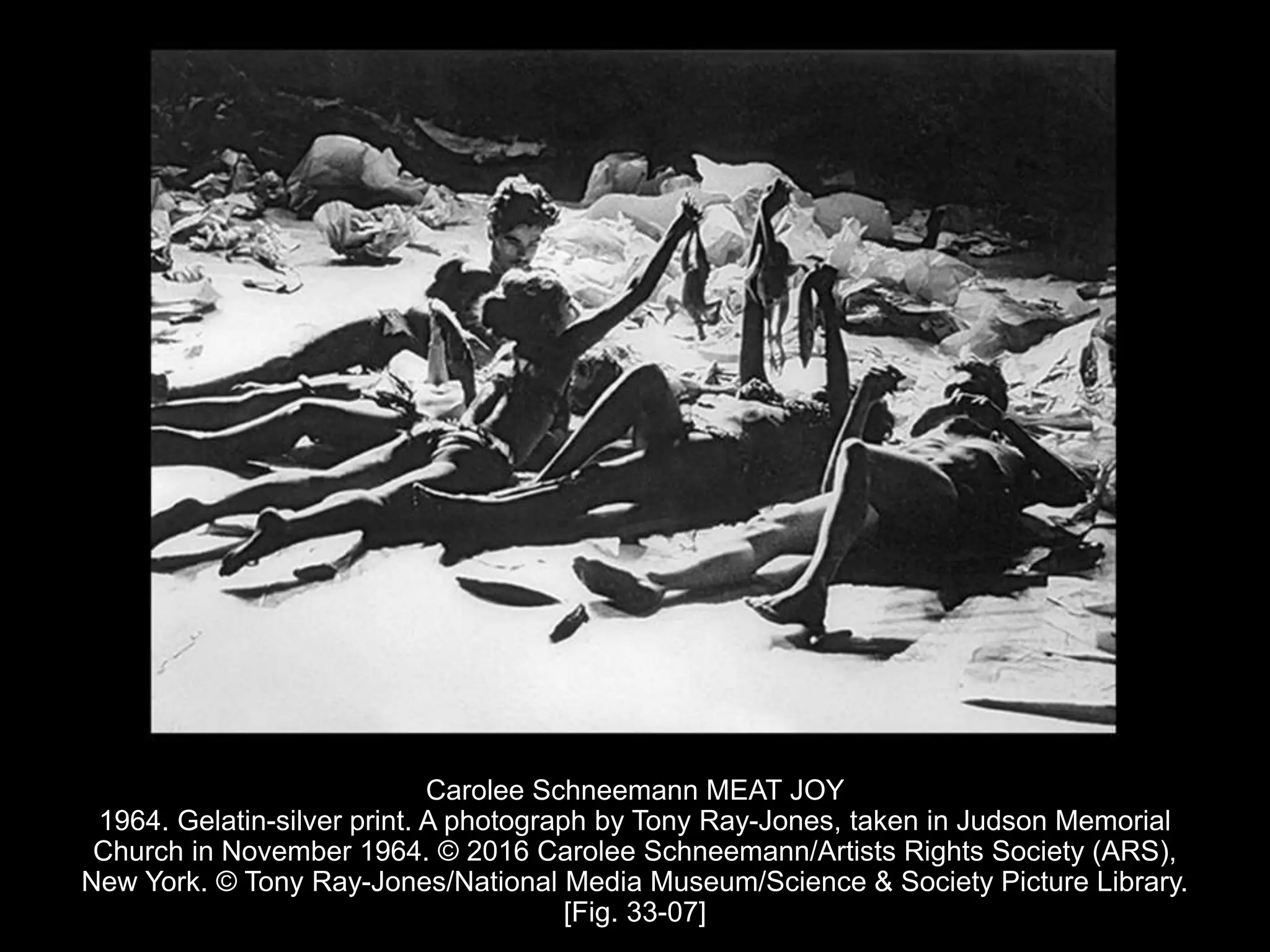 Carolee Schneemann MEAT JOY
1964. Gelatin-silver print. A photograph by Tony Ray-Jones, taken in Judson Memorial
Church in November 1964. © 2016 Carolee Schneemann/Artists Rights Society (ARS),
New York. © Tony Ray-Jones/National Media Museum/Science & Society Picture Library.
[Fig. 33-07]
 