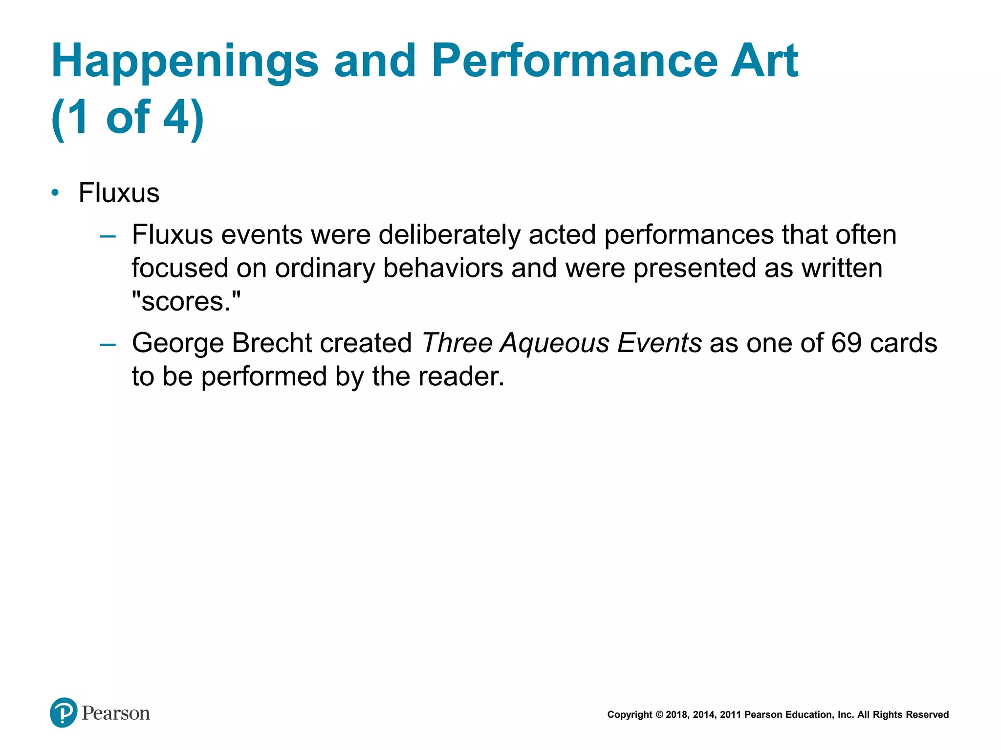 Copyright © 2018, 2014, 2011 Pearson Education, Inc. All Rights Reserved
Happenings and Performance Art
(1 of 4)
• Fluxus
– Fluxus events were deliberately acted performances that often
focused on ordinary behaviors and were presented as written
"scores."
– George Brecht created Three Aqueous Events as one of 69 cards
to be performed by the reader.
 