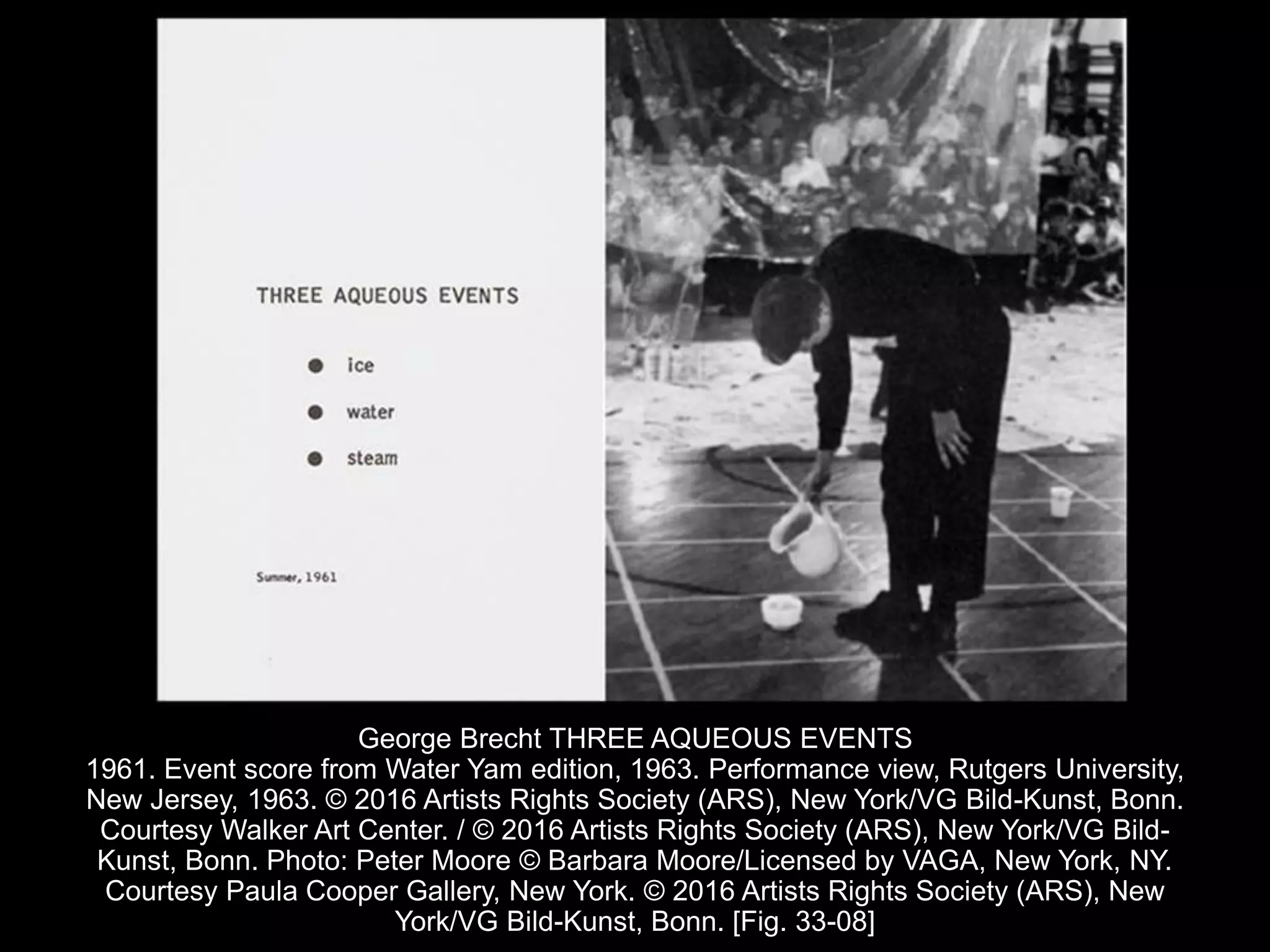 George Brecht THREE AQUEOUS EVENTS
1961. Event score from Water Yam edition, 1963. Performance view, Rutgers University,
New Jersey, 1963. © 2016 Artists Rights Society (ARS), New York/VG Bild-Kunst, Bonn.
Courtesy Walker Art Center. / © 2016 Artists Rights Society (ARS), New York/VG Bild-
Kunst, Bonn. Photo: Peter Moore © Barbara Moore/Licensed by VAGA, New York, NY.
Courtesy Paula Cooper Gallery, New York. © 2016 Artists Rights Society (ARS), New
York/VG Bild-Kunst, Bonn. [Fig. 33-08]
 