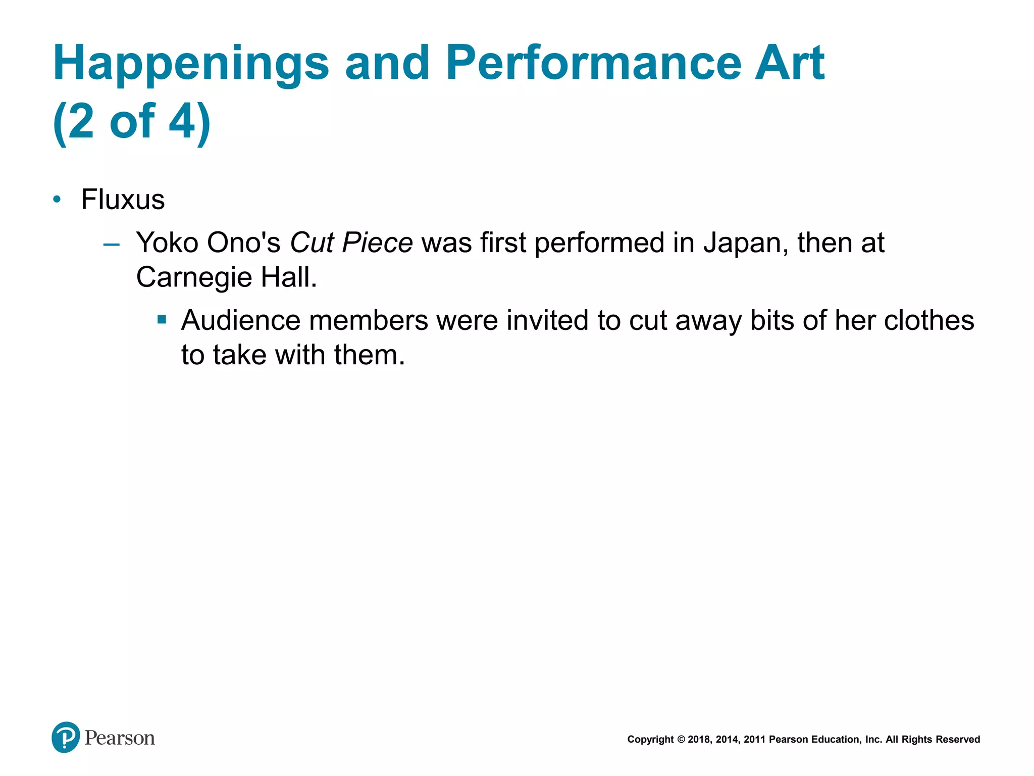 Copyright © 2018, 2014, 2011 Pearson Education, Inc. All Rights Reserved
Happenings and Performance Art
(2 of 4)
• Fluxus
– Yoko Ono's Cut Piece was first performed in Japan, then at
Carnegie Hall.
 Audience members were invited to cut away bits of her clothes
to take with them.
 