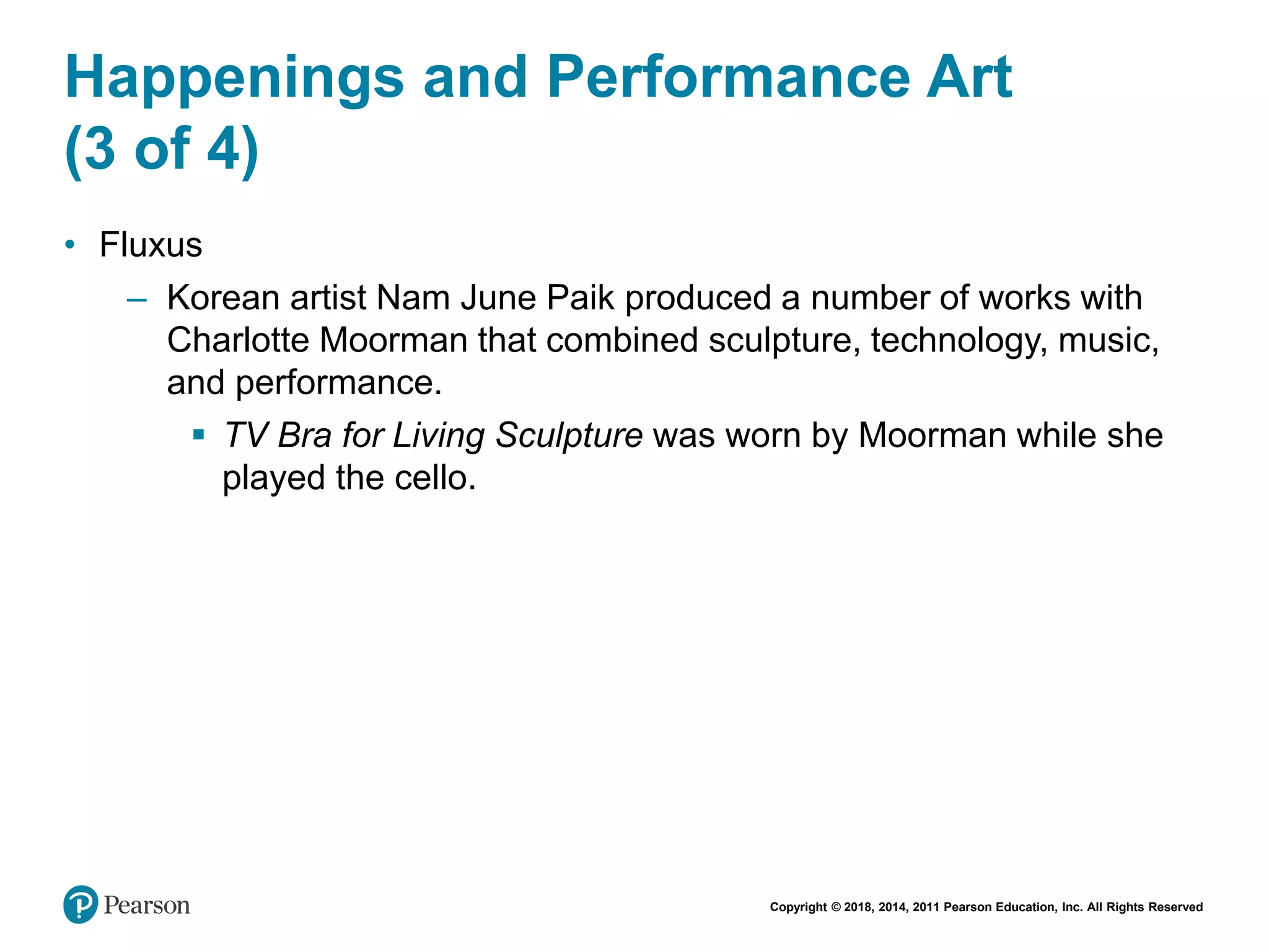 Copyright © 2018, 2014, 2011 Pearson Education, Inc. All Rights Reserved
Happenings and Performance Art
(3 of 4)
• Fluxus
– Korean artist Nam June Paik produced a number of works with
Charlotte Moorman that combined sculpture, technology, music,
and performance.
 TV Bra for Living Sculpture was worn by Moorman while she
played the cello.
 