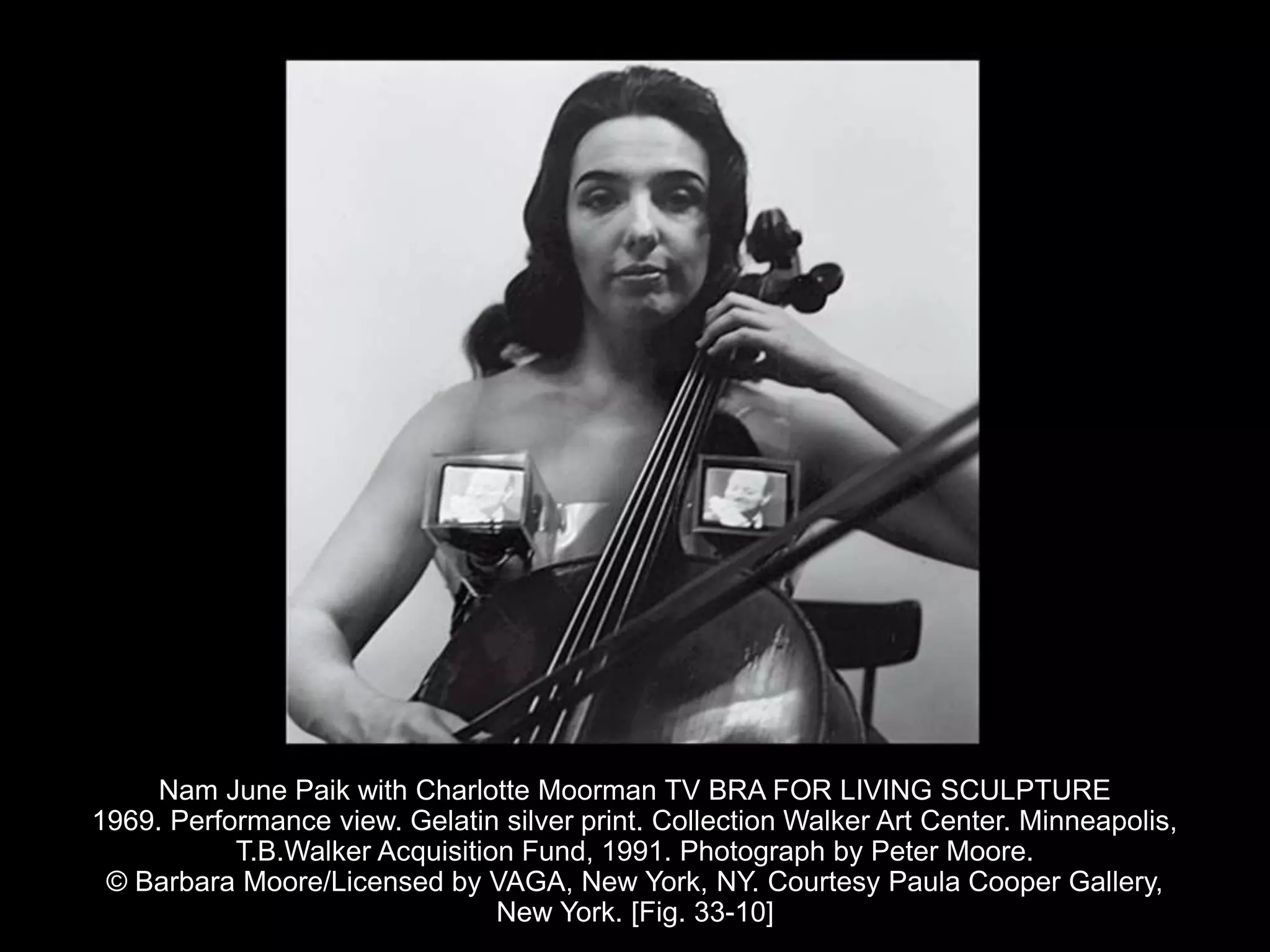 Nam June Paik with Charlotte Moorman TV BRA FOR LIVING SCULPTURE
1969. Performance view. Gelatin silver print. Collection Walker Art Center. Minneapolis,
T.B.Walker Acquisition Fund, 1991. Photograph by Peter Moore.
© Barbara Moore/Licensed by VAGA, New York, NY. Courtesy Paula Cooper Gallery,
New York. [Fig. 33-10]
 