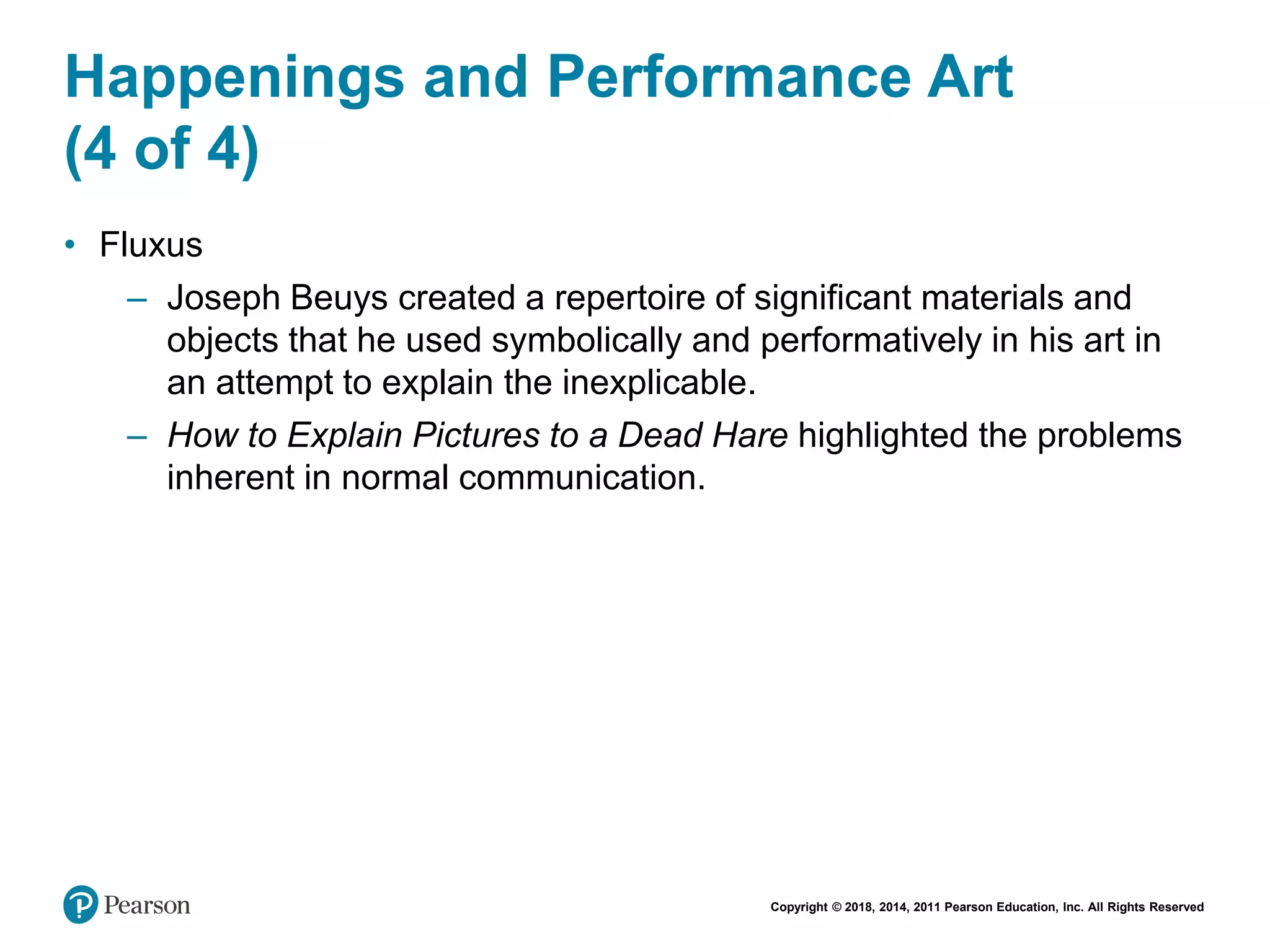 Copyright © 2018, 2014, 2011 Pearson Education, Inc. All Rights Reserved
Happenings and Performance Art
(4 of 4)
• Fluxus
– Joseph Beuys created a repertoire of significant materials and
objects that he used symbolically and performatively in his art in
an attempt to explain the inexplicable.
– How to Explain Pictures to a Dead Hare highlighted the problems
inherent in normal communication.
 