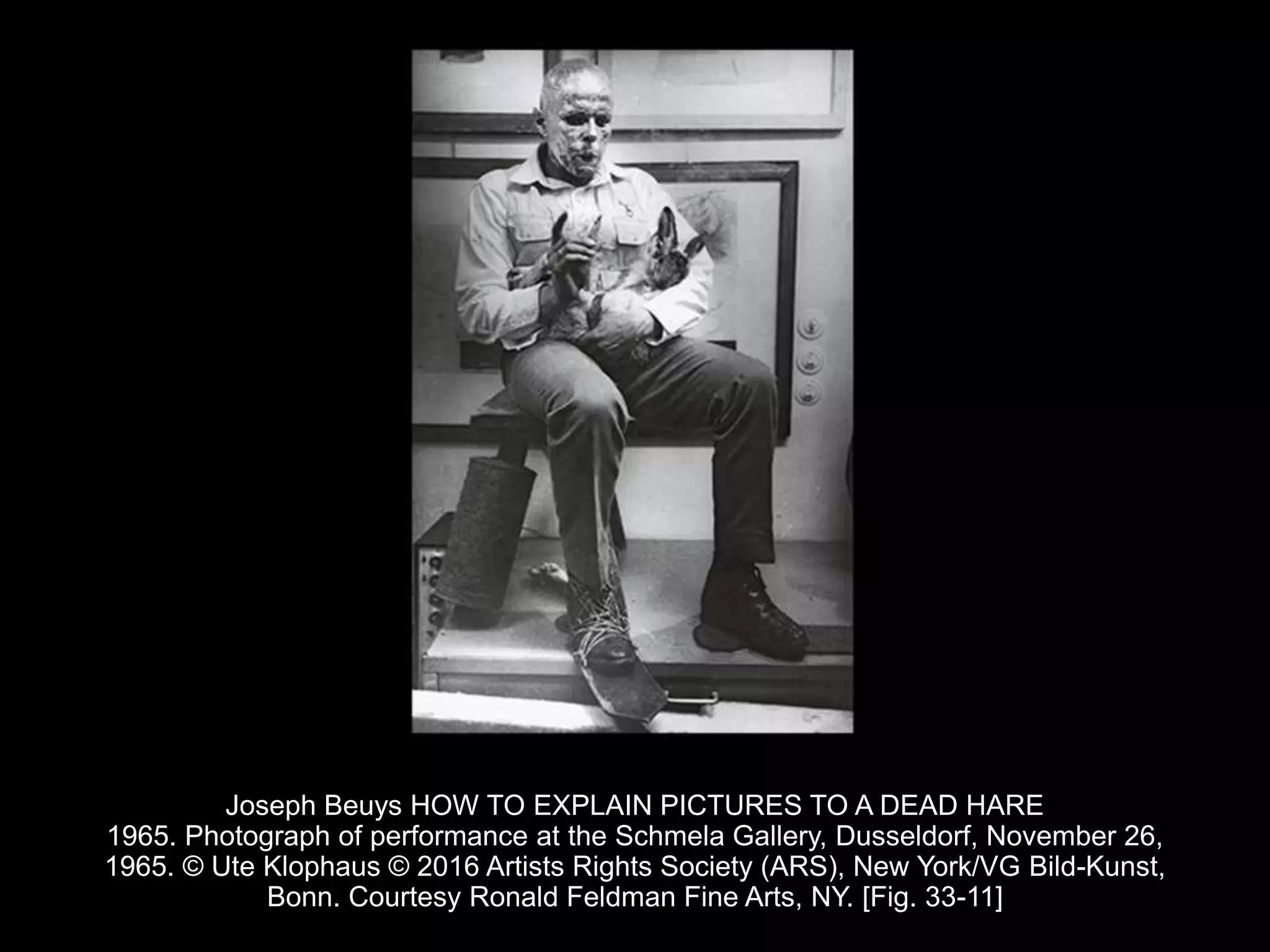 Joseph Beuys HOW TO EXPLAIN PICTURES TO A DEAD HARE
1965. Photograph of performance at the Schmela Gallery, Dusseldorf, November 26,
1965. © Ute Klophaus © 2016 Artists Rights Society (ARS), New York/VG Bild-Kunst,
Bonn. Courtesy Ronald Feldman Fine Arts, NY. [Fig. 33-11]
 