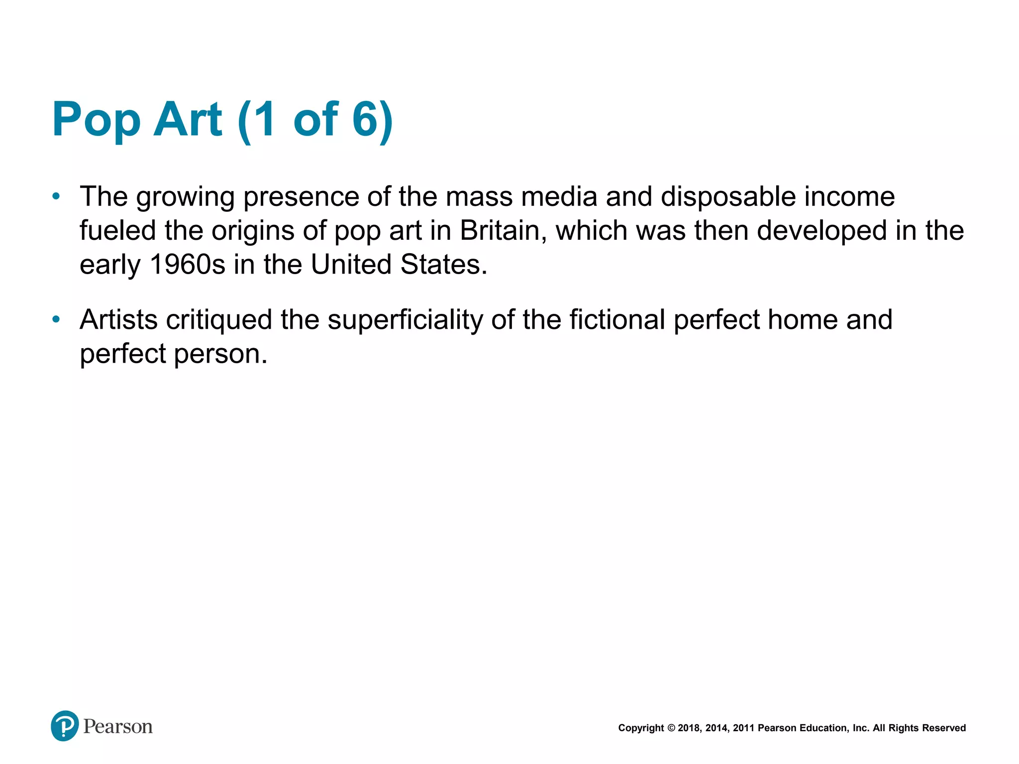 Copyright © 2018, 2014, 2011 Pearson Education, Inc. All Rights Reserved
Pop Art (1 of 6)
• The growing presence of the mass media and disposable income
fueled the origins of pop art in Britain, which was then developed in the
early 1960s in the United States.
• Artists critiqued the superficiality of the fictional perfect home and
perfect person.
 