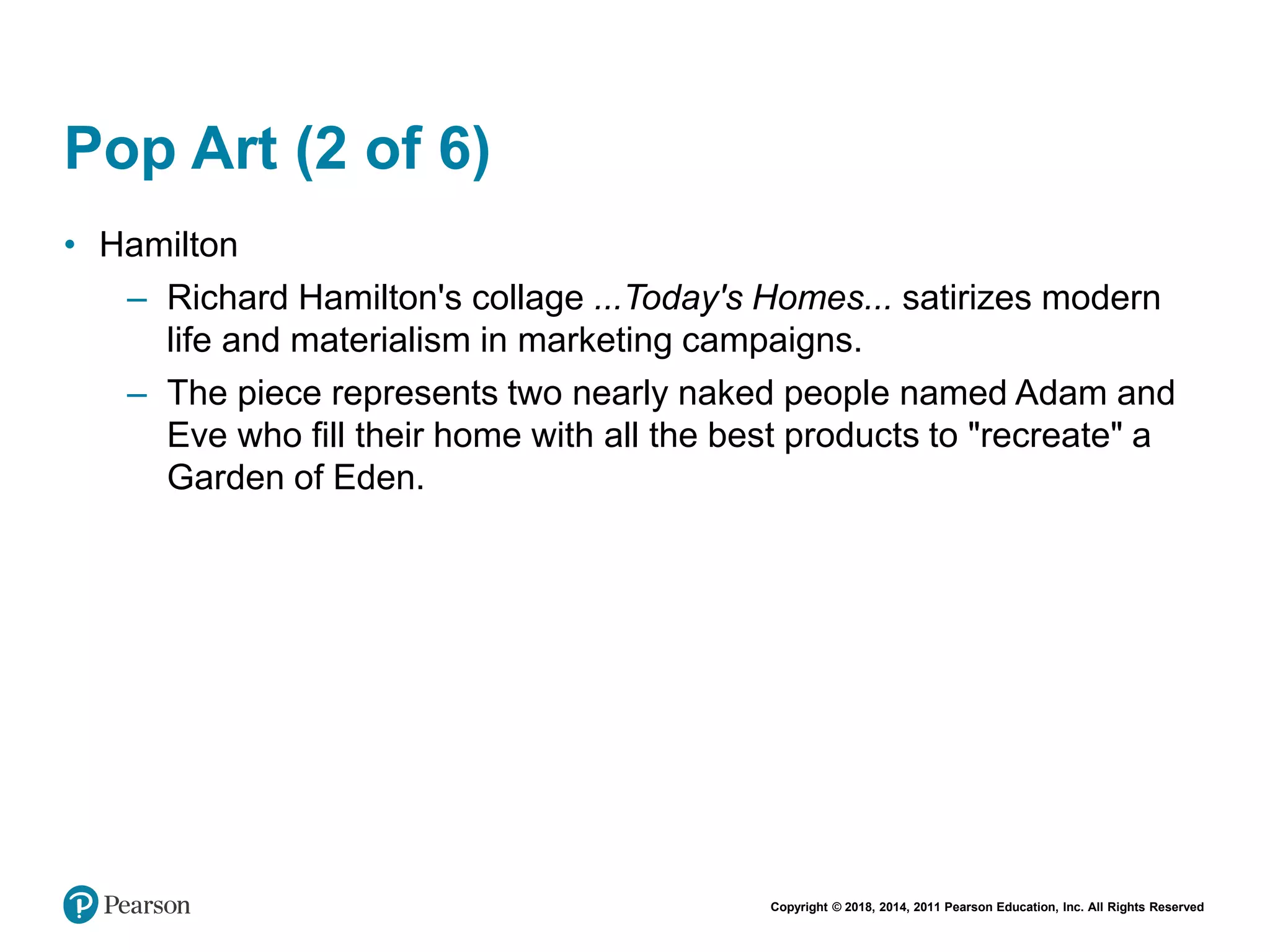Copyright © 2018, 2014, 2011 Pearson Education, Inc. All Rights Reserved
Pop Art (2 of 6)
• Hamilton
– Richard Hamilton's collage ...Today's Homes... satirizes modern
life and materialism in marketing campaigns.
– The piece represents two nearly naked people named Adam and
Eve who fill their home with all the best products to "recreate" a
Garden of Eden.
 