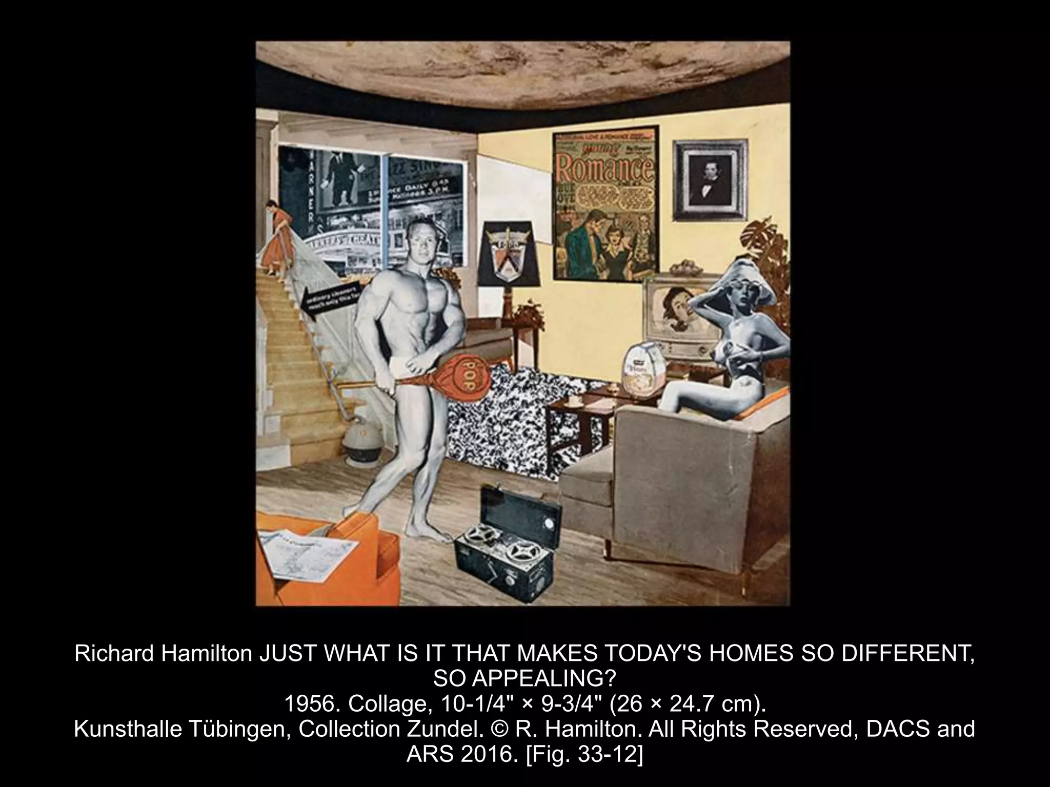 Richard Hamilton JUST WHAT IS IT THAT MAKES TODAY'S HOMES SO DIFFERENT,
SO APPEALING?
1956. Collage, 10-1/4" × 9-3/4" (26 × 24.7 cm).
Kunsthalle Tübingen, Collection Zundel. © R. Hamilton. All Rights Reserved, DACS and
ARS 2016. [Fig. 33-12]
 