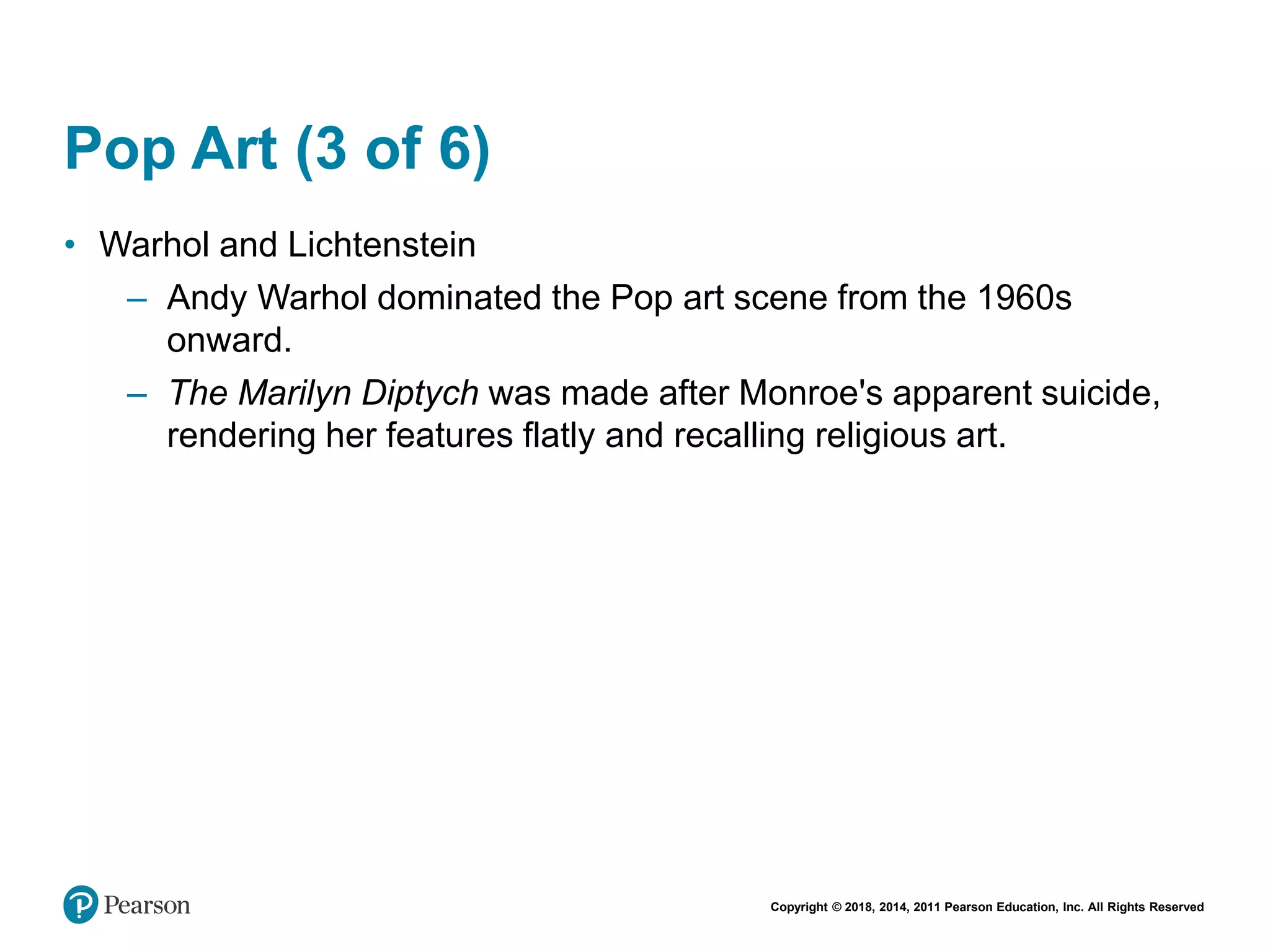 Copyright © 2018, 2014, 2011 Pearson Education, Inc. All Rights Reserved
Pop Art (3 of 6)
• Warhol and Lichtenstein
– Andy Warhol dominated the Pop art scene from the 1960s
onward.
– The Marilyn Diptych was made after Monroe's apparent suicide,
rendering her features flatly and recalling religious art.
 