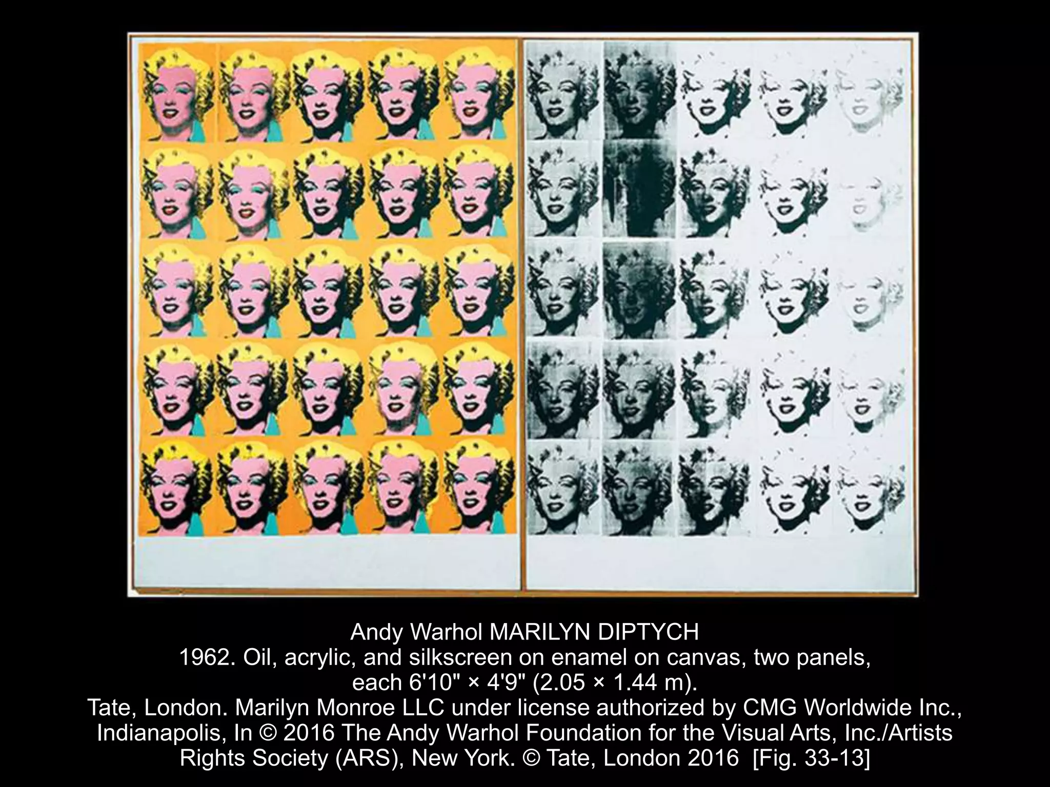 Andy Warhol MARILYN DIPTYCH
1962. Oil, acrylic, and silkscreen on enamel on canvas, two panels,
each 6'10" × 4'9" (2.05 × 1.44 m).
Tate, London. Marilyn Monroe LLC under license authorized by CMG Worldwide Inc.,
Indianapolis, In © 2016 The Andy Warhol Foundation for the Visual Arts, Inc./Artists
Rights Society (ARS), New York. © Tate, London 2016 [Fig. 33-13]
 