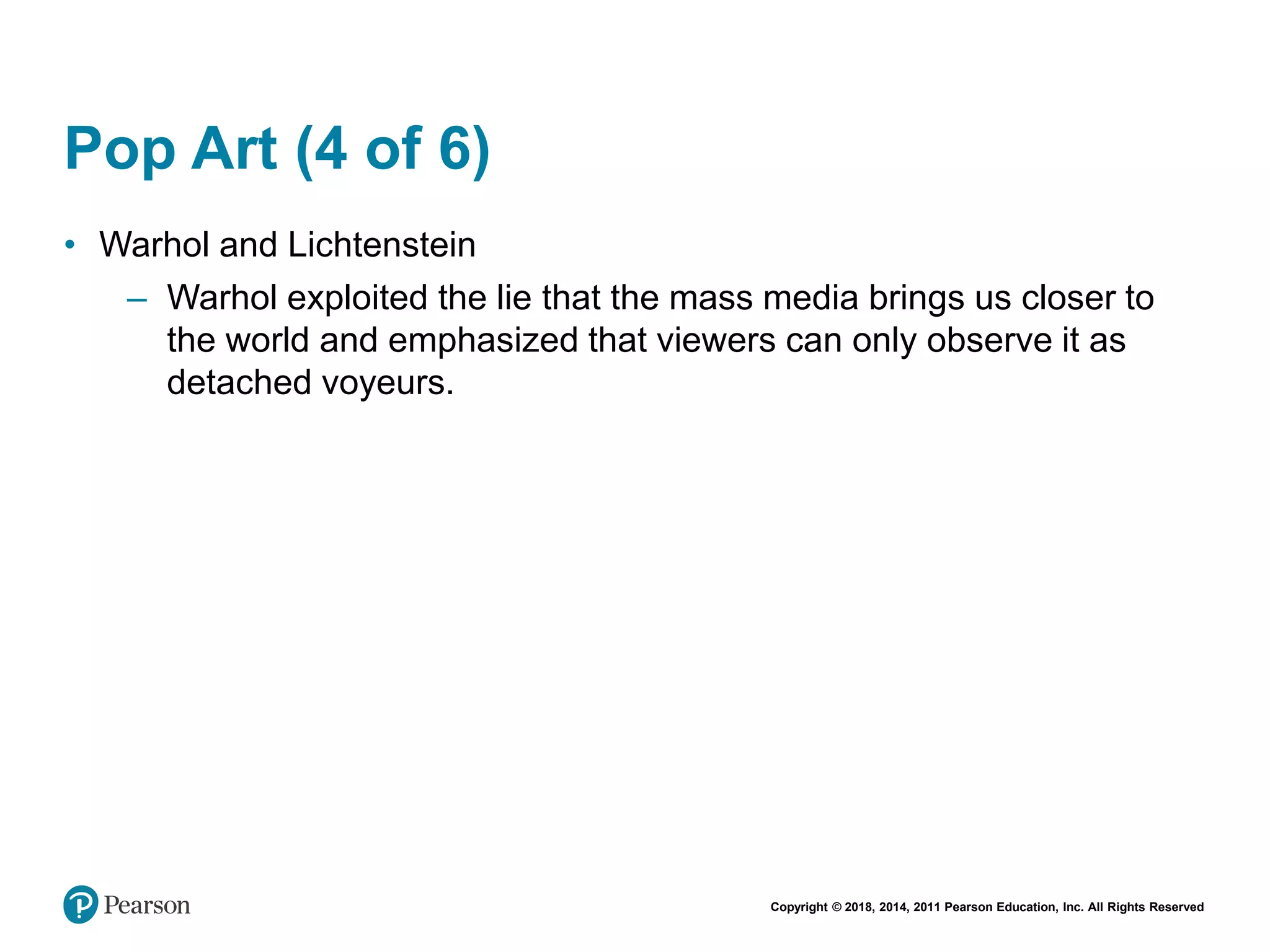 Copyright © 2018, 2014, 2011 Pearson Education, Inc. All Rights Reserved
Pop Art (4 of 6)
• Warhol and Lichtenstein
– Warhol exploited the lie that the mass media brings us closer to
the world and emphasized that viewers can only observe it as
detached voyeurs.
 