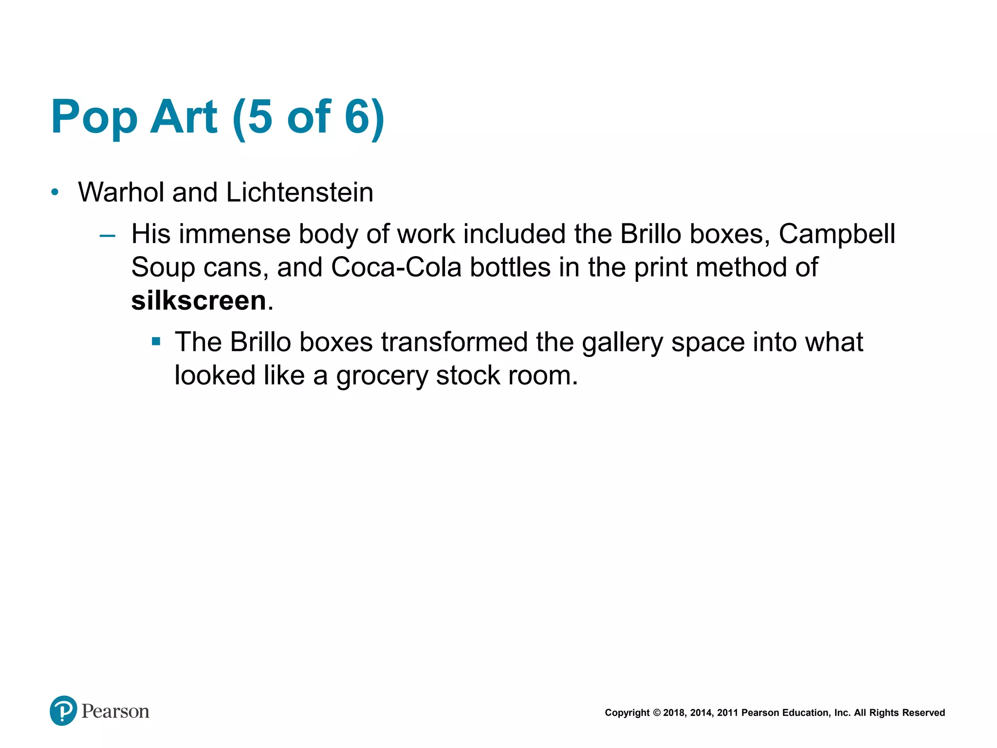 Copyright © 2018, 2014, 2011 Pearson Education, Inc. All Rights Reserved
Pop Art (5 of 6)
• Warhol and Lichtenstein
– His immense body of work included the Brillo boxes, Campbell
Soup cans, and Coca-Cola bottles in the print method of
silkscreen.
 The Brillo boxes transformed the gallery space into what
looked like a grocery stock room.
 