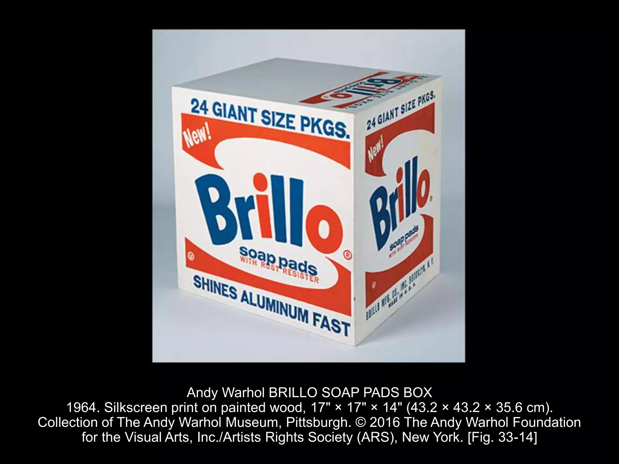 Andy Warhol BRILLO SOAP PADS BOX
1964. Silkscreen print on painted wood, 17" × 17" × 14" (43.2 × 43.2 × 35.6 cm).
Collection of The Andy Warhol Museum, Pittsburgh. © 2016 The Andy Warhol Foundation
for the Visual Arts, Inc./Artists Rights Society (ARS), New York. [Fig. 33-14]
 