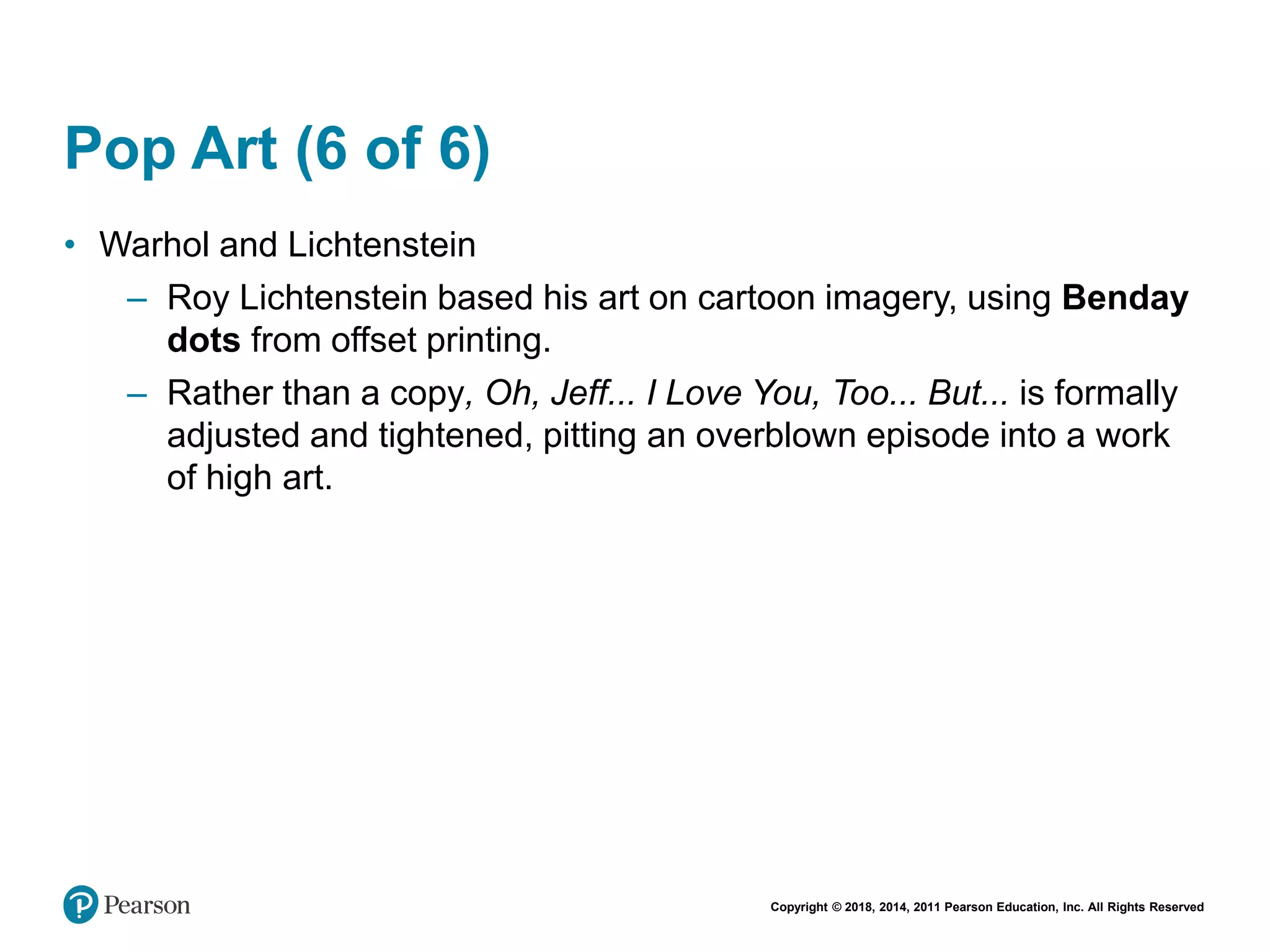 Copyright © 2018, 2014, 2011 Pearson Education, Inc. All Rights Reserved
Pop Art (6 of 6)
• Warhol and Lichtenstein
– Roy Lichtenstein based his art on cartoon imagery, using Benday
dots from offset printing.
– Rather than a copy, Oh, Jeff... I Love You, Too... But... is formally
adjusted and tightened, pitting an overblown episode into a work
of high art.
 
