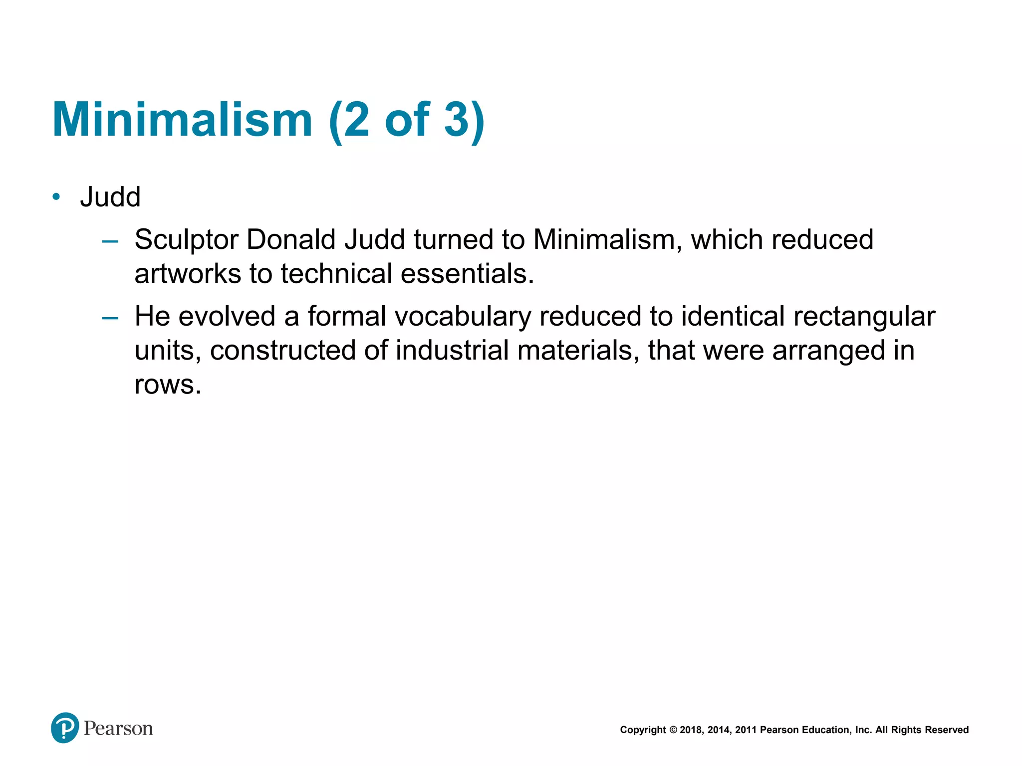 Copyright © 2018, 2014, 2011 Pearson Education, Inc. All Rights Reserved
Minimalism (2 of 3)
• Judd
– Sculptor Donald Judd turned to Minimalism, which reduced
artworks to technical essentials.
– He evolved a formal vocabulary reduced to identical rectangular
units, constructed of industrial materials, that were arranged in
rows.
 