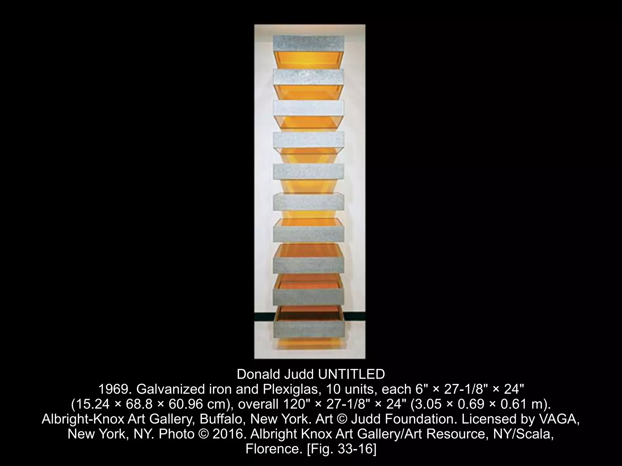 Donald Judd UNTITLED
1969. Galvanized iron and Plexiglas, 10 units, each 6" × 27-1/8" × 24"
(15.24 × 68.8 × 60.96 cm), overall 120" × 27-1/8" × 24" (3.05 × 0.69 × 0.61 m).
Albright-Knox Art Gallery, Buffalo, New York. Art © Judd Foundation. Licensed by VAGA,
New York, NY. Photo © 2016. Albright Knox Art Gallery/Art Resource, NY/Scala,
Florence. [Fig. 33-16]
 