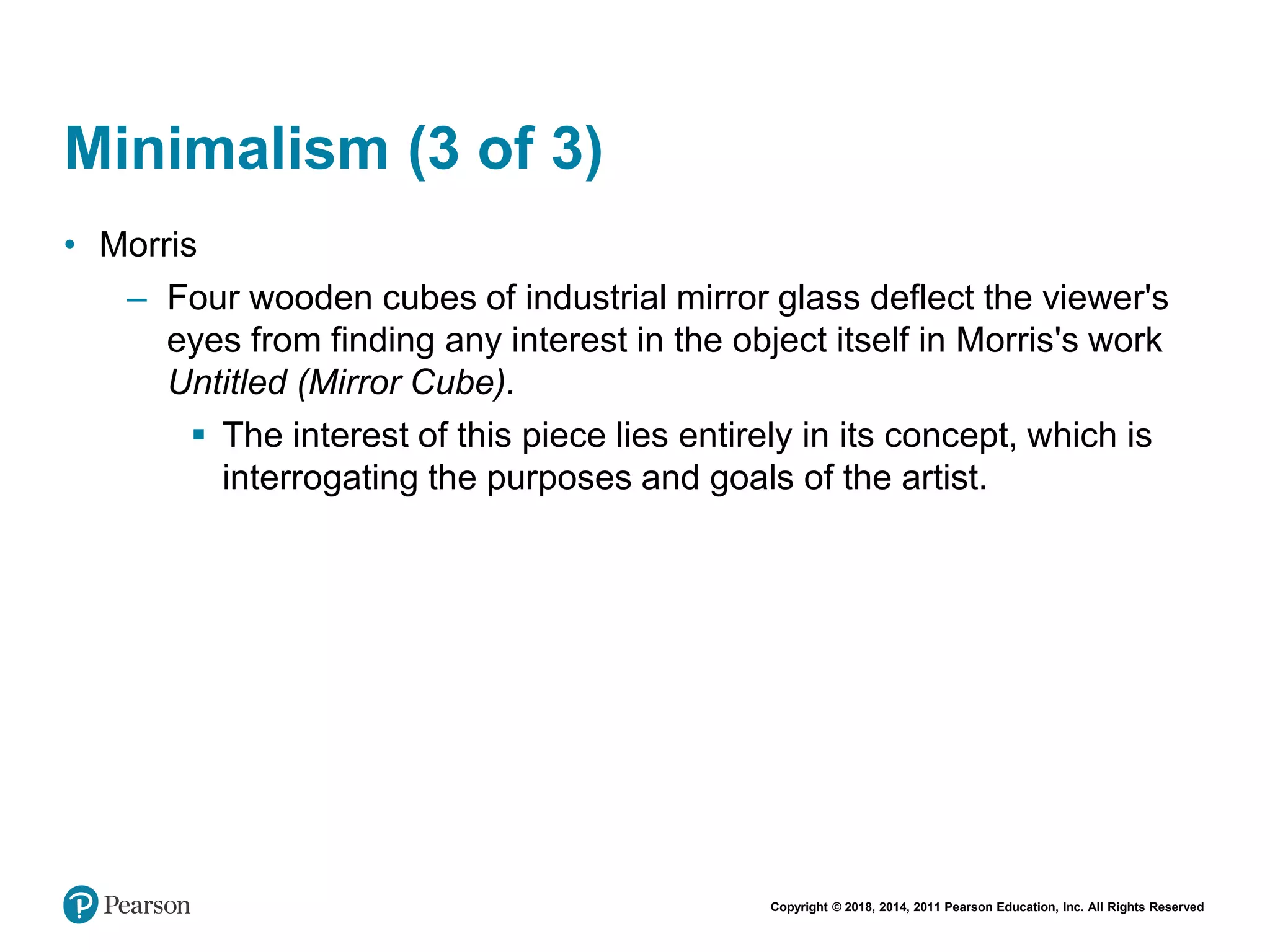 Copyright © 2018, 2014, 2011 Pearson Education, Inc. All Rights Reserved
Minimalism (3 of 3)
• Morris
– Four wooden cubes of industrial mirror glass deflect the viewer's
eyes from finding any interest in the object itself in Morris's work
Untitled (Mirror Cube).
 The interest of this piece lies entirely in its concept, which is
interrogating the purposes and goals of the artist.
 