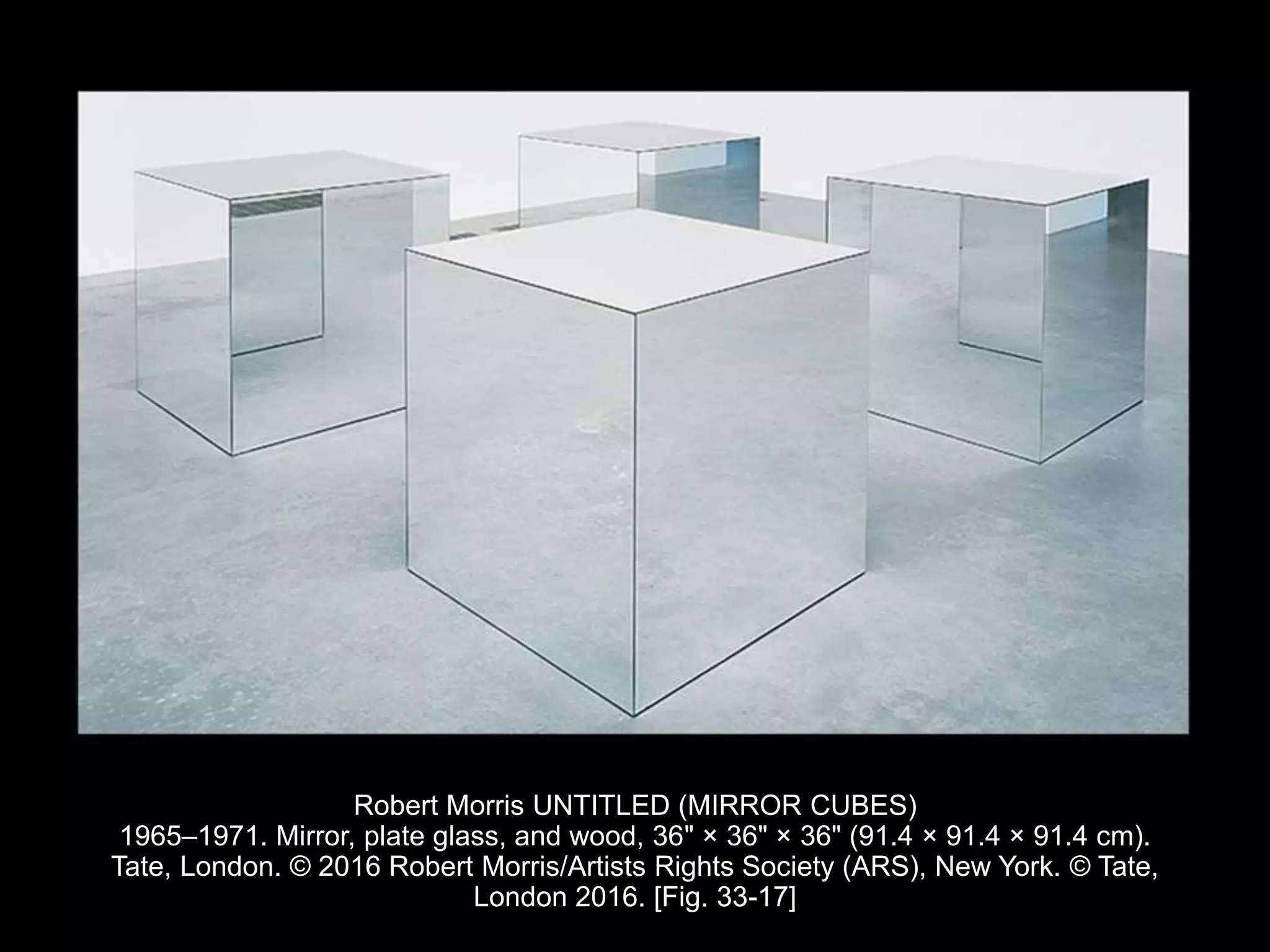 Robert Morris UNTITLED (MIRROR CUBES)
1965–1971. Mirror, plate glass, and wood, 36" × 36" × 36" (91.4 × 91.4 × 91.4 cm).
Tate, London. © 2016 Robert Morris/Artists Rights Society (ARS), New York. © Tate,
London 2016. [Fig. 33-17]
 