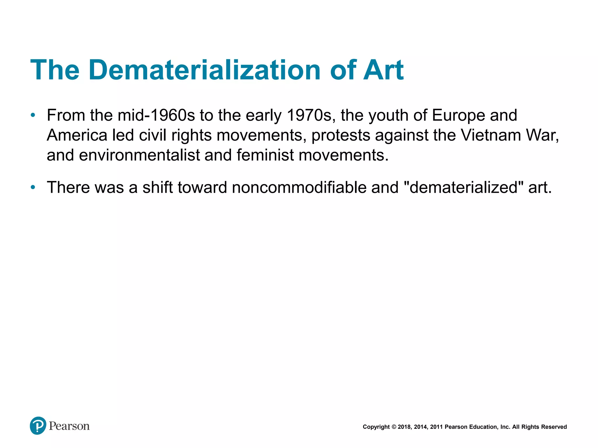 Copyright © 2018, 2014, 2011 Pearson Education, Inc. All Rights Reserved
The Dematerialization of Art
• From the mid-1960s to the early 1970s, the youth of Europe and
America led civil rights movements, protests against the Vietnam War,
and environmentalist and feminist movements.
• There was a shift toward noncommodifiable and "dematerialized" art.
 